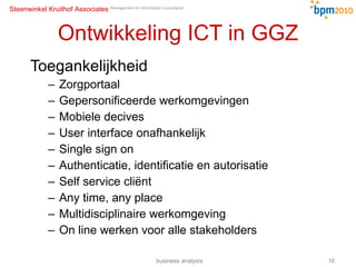 Ontwikkeling ICT in GGZ Toegankelijkheid Zorgportaal Gepersonificeerde werkomgevingen Mobiele decives User interface onafhankelijk Single sign on Authenticatie, identificatie en autorisatie Self service cliënt Any time, any place  Multidisciplinaire werkomgeving On line werken voor alle stakeholders business analysis 