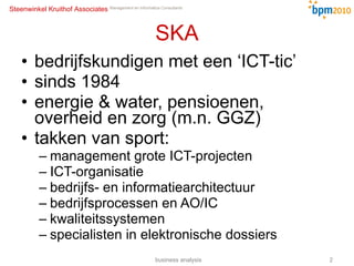 SKA bedrijfskundigen met een ‘ICT-tic’ sinds 1984 energie & water, pensioenen, overheid en zorg (m.n. GGZ) takken van sport: management grote ICT-projecten ICT-organisatie bedrijfs- en informatiearchitectuur bedrijfsprocessen en AO/IC kwaliteitssystemen specialisten in elektronische dossiers business analysis 
