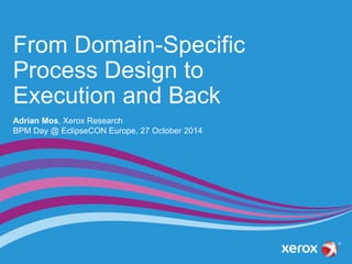 From Domain-Specific 
Process Design to 
Execution and Back 
Adrian Mos, Xerox Research 
BPM Day @ EclipseCON Europe, 27 October 2014 
 