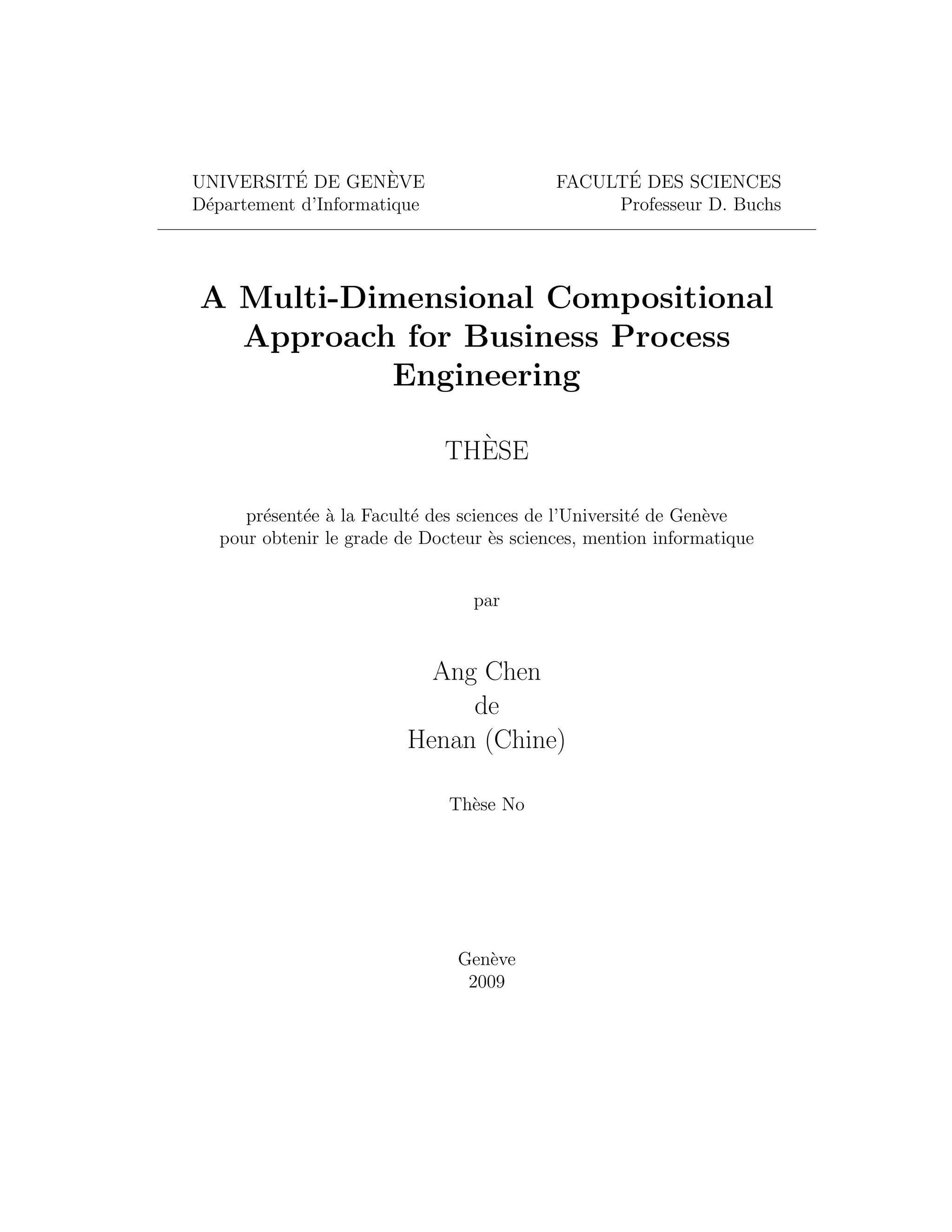 ´ UNIVERSITE DE GENEVE ` ´ FACULTE DES SCIENCES D´partement d’Informatique e Professeur D. Buchs A Multi-Dimensional Compositional Approach for Business Process Engineering ` THESE pr´sent´e a la Facult´ des sciences de l’Universit´ de Gen`ve e e ` e e e pour obtenir le grade de Docteur `s sciences, mention informatique e par Ang Chen de Henan (Chine) Th`se No e Gen`ve e 2009 