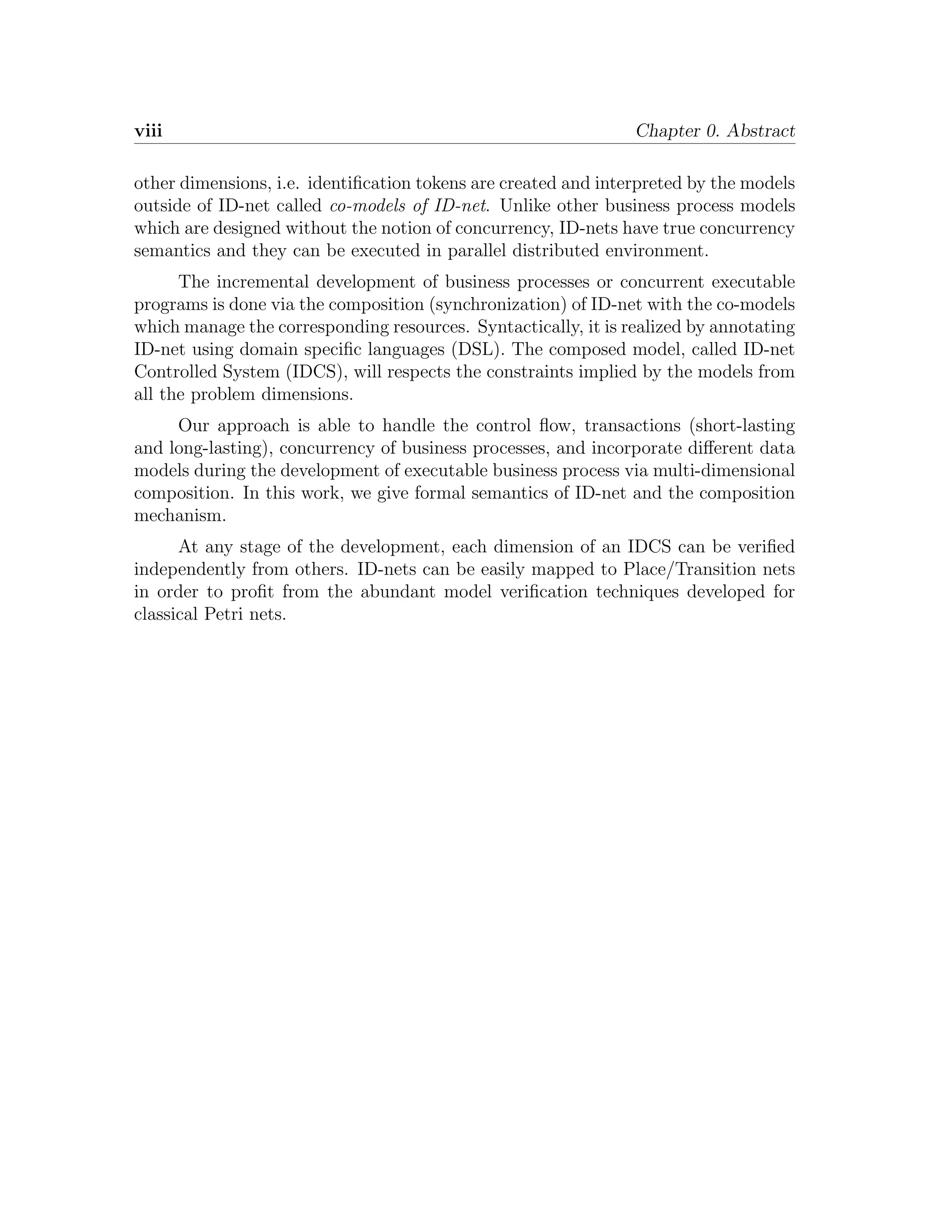 viii Chapter 0. Abstract other dimensions, i.e. identiﬁcation tokens are created and interpreted by the models outside of ID-net called co-models of ID-net. Unlike other business process models which are designed without the notion of concurrency, ID-nets have true concurrency semantics and they can be executed in parallel distributed environment. The incremental development of business processes or concurrent executable programs is done via the composition (synchronization) of ID-net with the co-models which manage the corresponding resources. Syntactically, it is realized by annotating ID-net using domain speciﬁc languages (DSL). The composed model, called ID-net Controlled System (IDCS), will respects the constraints implied by the models from all the problem dimensions. Our approach is able to handle the control ﬂow, transactions (short-lasting and long-lasting), concurrency of business processes, and incorporate diﬀerent data models during the development of executable business process via multi-dimensional composition. In this work, we give formal semantics of ID-net and the composition mechanism. At any stage of the development, each dimension of an IDCS can be veriﬁed independently from others. ID-nets can be easily mapped to Place/Transition nets in order to proﬁt from the abundant model veriﬁcation techniques developed for classical Petri nets. 