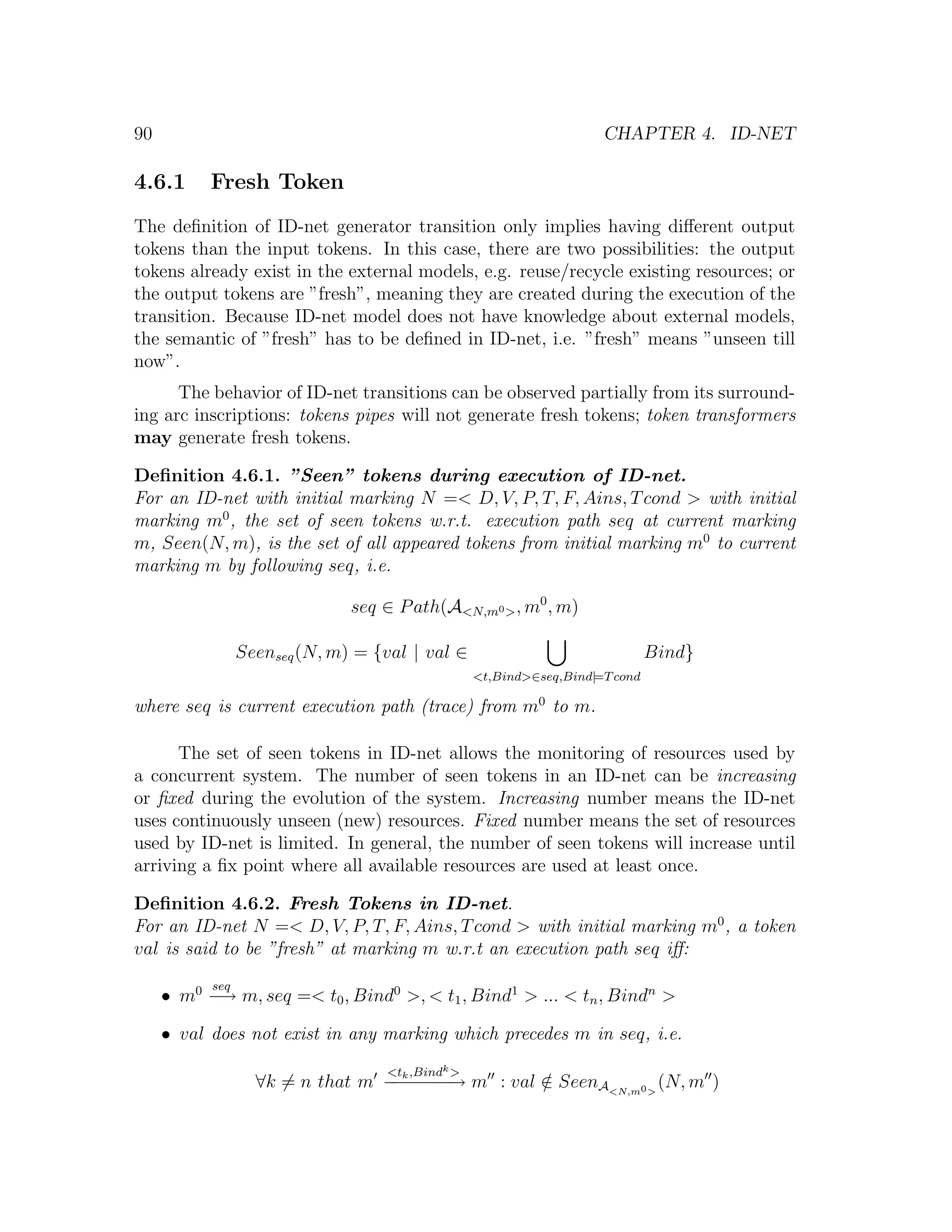 90 CHAPTER 4. ID-NET 4.6.1 Fresh Token The deﬁnition of ID-net generator transition only implies having diﬀerent output tokens than the input tokens. In this case, there are two possibilities: the output tokens already exist in the external models, e.g. reuse/recycle existing resources; or the output tokens are ”fresh”, meaning they are created during the execution of the transition. Because ID-net model does not have knowledge about external models, the semantic of ”fresh” has to be deﬁned in ID-net, i.e. ”fresh” means ”unseen till now”. The behavior of ID-net transitions can be observed partially from its surround- ing arc inscriptions: tokens pipes will not generate fresh tokens; token transformers may generate fresh tokens. Deﬁnition 4.6.1. ”Seen” tokens during execution of ID-net. For an ID-net with initial marking N =< D, V, P, T, F, Ains, T cond > with initial marking m0 , the set of seen tokens w.r.t. execution path seq at current marking m, Seen(N, m), is the set of all appeared tokens from initial marking m0 to current marking m by following seq, i.e. seq ∈ P ath(A<N,m0 > , m0 , m) Seenseq (N, m) = {val | val ∈ Bind} <t,Bind>∈seq,Bind|=T cond where seq is current execution path (trace) from m0 to m. The set of seen tokens in ID-net allows the monitoring of resources used by a concurrent system. The number of seen tokens in an ID-net can be increasing or ﬁxed during the evolution of the system. Increasing number means the ID-net uses continuously unseen (new) resources. Fixed number means the set of resources used by ID-net is limited. In general, the number of seen tokens will increase until arriving a ﬁx point where all available resources are used at least once. Deﬁnition 4.6.2. Fresh Tokens in ID-net. For an ID-net N =< D, V, P, T, F, Ains, T cond > with initial marking m0 , a token val is said to be ”fresh” at marking m w.r.t an execution path seq iﬀ: seq • m0 − m, seq =< t0 , Bind0 >, < t1 , Bind1 > ... < tn , Bindn > → • val does not exist in any marking which precedes m in seq, i.e. <t ,Bindk > ∀k = n that m − − − − m : val ∈ SeenA<N,m0 > (N, m ) −k − − → / 