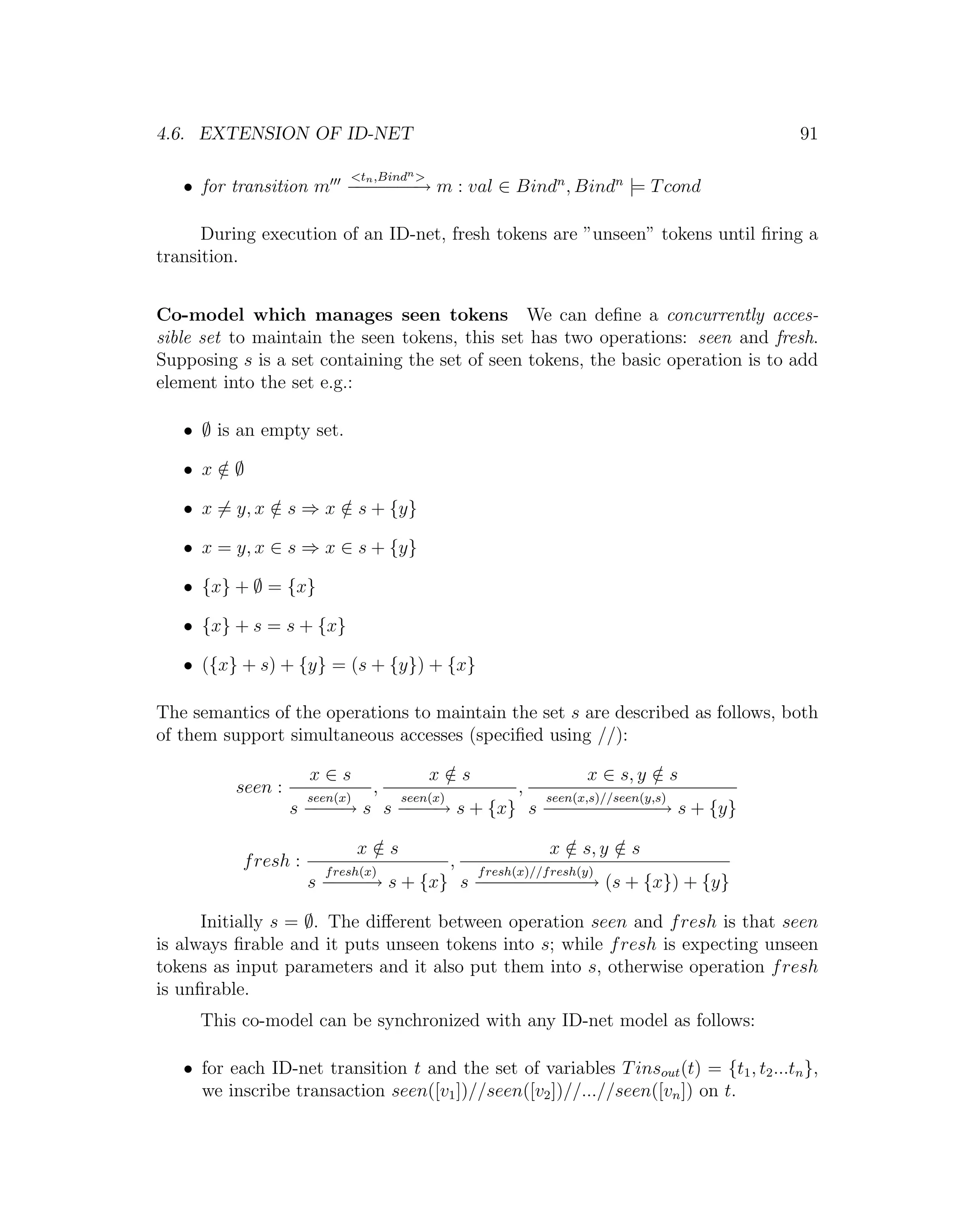 4.6. EXTENSION OF ID-NET 91 <tn ,Bindn > • for transition m − − − − m : val ∈ Bindn , Bindn |= T cond − − −→ During execution of an ID-net, fresh tokens are ”unseen” tokens until ﬁring a transition. Co-model which manages seen tokens We can deﬁne a concurrently acces- sible set to maintain the seen tokens, this set has two operations: seen and fresh. Supposing s is a set containing the set of seen tokens, the basic operation is to add element into the set e.g.: • ∅ is an empty set. • x∈∅ / • x = y, x ∈ s ⇒ x ∈ s + {y} / / • x = y, x ∈ s ⇒ x ∈ s + {y} • {x} + ∅ = {x} • {x} + s = s + {x} • ({x} + s) + {y} = (s + {y}) + {x} The semantics of the operations to maintain the set s are described as follows, both of them support simultaneous accesses (speciﬁed using //): x∈s x∈s / x ∈ s, y ∈ s / seen : seen(x) , seen(x) , seen(x,s)//seen(y,s) s − − → s s − − → s + {x} s − − − − − − s + {y} −− −− −−−−−→ x∈s / x ∈ s, y ∈ s / / f resh : f resh(x) , f resh(x)//f resh(y) s − − − s + {x} s − − − − − − (s + {x}) + {y} − −→ − − − − −→ Initially s = ∅. The diﬀerent between operation seen and f resh is that seen is always ﬁrable and it puts unseen tokens into s; while f resh is expecting unseen tokens as input parameters and it also put them into s, otherwise operation f resh is unﬁrable. This co-model can be synchronized with any ID-net model as follows: • for each ID-net transition t and the set of variables T insout (t) = {t1 , t2 ...tn }, we inscribe transaction seen([v1 ])//seen([v2 ])//...//seen([vn ]) on t. 