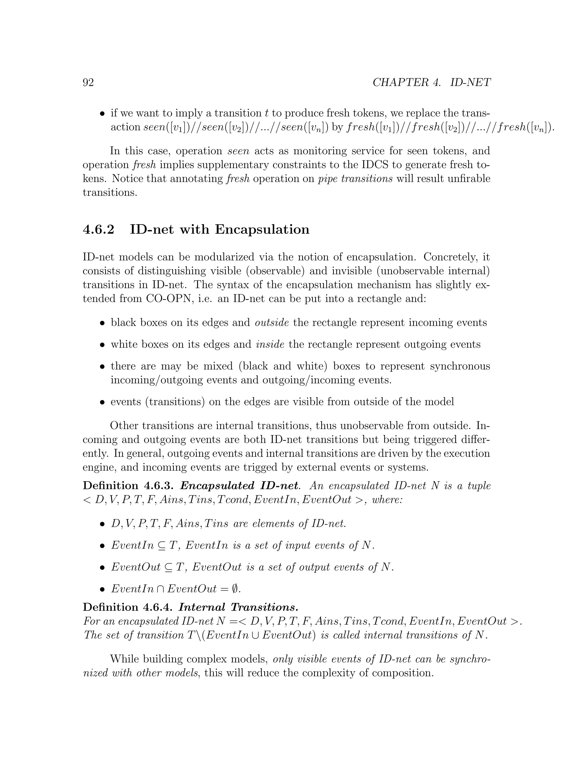 92 CHAPTER 4. ID-NET • if we want to imply a transition t to produce fresh tokens, we replace the trans- action seen([v1 ])//seen([v2 ])//...//seen([vn ]) by f resh([v1 ])//f resh([v2 ])//...//f resh([vn ]). In this case, operation seen acts as monitoring service for seen tokens, and operation fresh implies supplementary constraints to the IDCS to generate fresh to- kens. Notice that annotating fresh operation on pipe transitions will result unﬁrable transitions. 4.6.2 ID-net with Encapsulation ID-net models can be modularized via the notion of encapsulation. Concretely, it consists of distinguishing visible (observable) and invisible (unobservable internal) transitions in ID-net. The syntax of the encapsulation mechanism has slightly ex- tended from CO-OPN, i.e. an ID-net can be put into a rectangle and: • black boxes on its edges and outside the rectangle represent incoming events • white boxes on its edges and inside the rectangle represent outgoing events • there are may be mixed (black and white) boxes to represent synchronous incoming/outgoing events and outgoing/incoming events. • events (transitions) on the edges are visible from outside of the model Other transitions are internal transitions, thus unobservable from outside. In- coming and outgoing events are both ID-net transitions but being triggered diﬀer- ently. In general, outgoing events and internal transitions are driven by the execution engine, and incoming events are trigged by external events or systems. Deﬁnition 4.6.3. Encapsulated ID-net. An encapsulated ID-net N is a tuple < D, V, P, T, F, Ains, T ins, T cond, EventIn, EventOut >, where: • D, V, P, T, F, Ains, T ins are elements of ID-net. • EventIn ⊆ T , EventIn is a set of input events of N . • EventOut ⊆ T , EventOut is a set of output events of N . • EventIn ∩ EventOut = ∅. Deﬁnition 4.6.4. Internal Transitions. For an encapsulated ID-net N =< D, V, P, T, F, Ains, T ins, T cond, EventIn, EventOut >. The set of transition T (EventIn ∪ EventOut) is called internal transitions of N . While building complex models, only visible events of ID-net can be synchro- nized with other models, this will reduce the complexity of composition. 