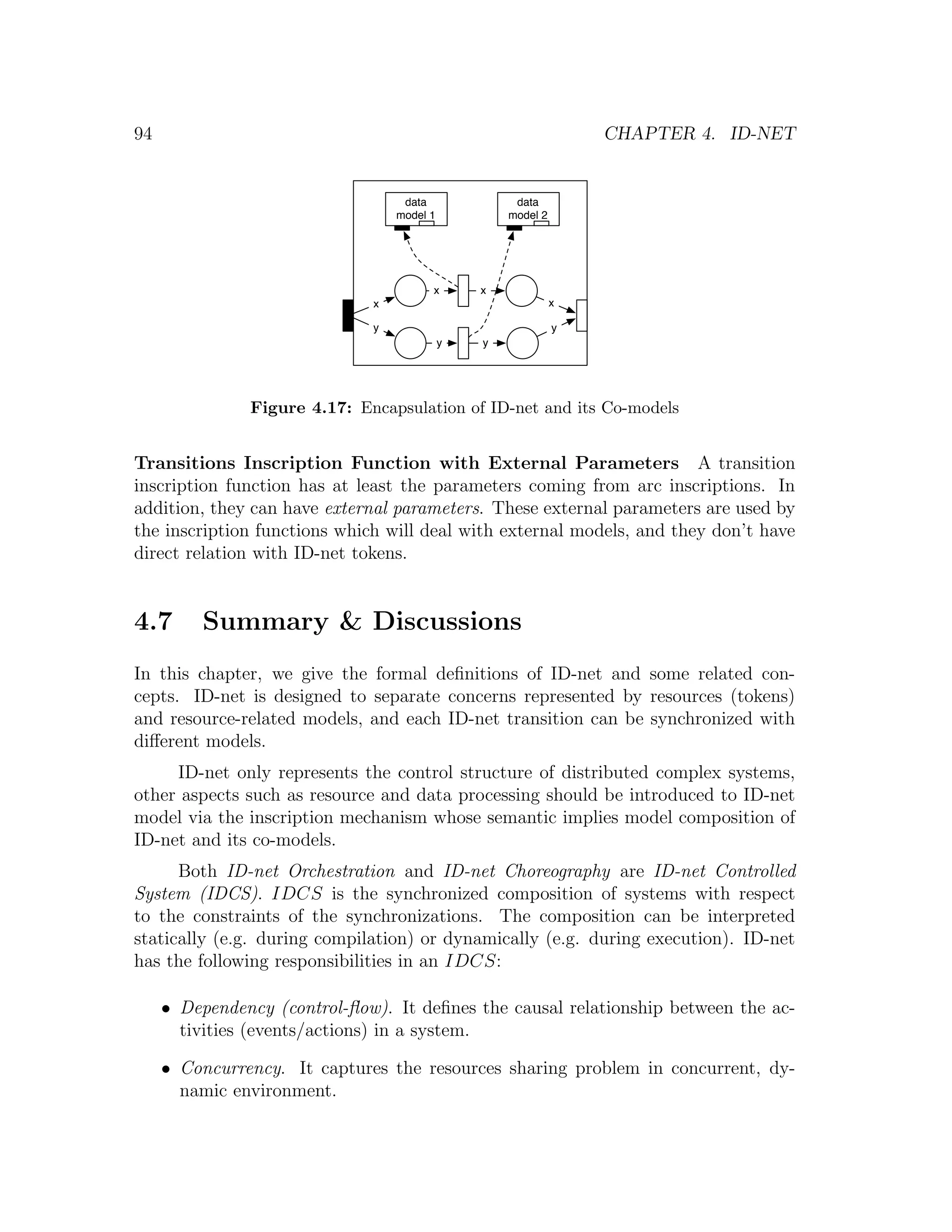 94 CHAPTER 4. ID-NET data data model 1 model 2 x x x x y y y y Figure 4.17: Encapsulation of ID-net and its Co-models Transitions Inscription Function with External Parameters A transition inscription function has at least the parameters coming from arc inscriptions. In addition, they can have external parameters. These external parameters are used by the inscription functions which will deal with external models, and they don’t have direct relation with ID-net tokens. 4.7 Summary & Discussions In this chapter, we give the formal deﬁnitions of ID-net and some related con- cepts. ID-net is designed to separate concerns represented by resources (tokens) and resource-related models, and each ID-net transition can be synchronized with diﬀerent models. ID-net only represents the control structure of distributed complex systems, other aspects such as resource and data processing should be introduced to ID-net model via the inscription mechanism whose semantic implies model composition of ID-net and its co-models. Both ID-net Orchestration and ID-net Choreography are ID-net Controlled System (IDCS). IDCS is the synchronized composition of systems with respect to the constraints of the synchronizations. The composition can be interpreted statically (e.g. during compilation) or dynamically (e.g. during execution). ID-net has the following responsibilities in an IDCS: • Dependency (control-ﬂow). It deﬁnes the causal relationship between the ac- tivities (events/actions) in a system. • Concurrency. It captures the resources sharing problem in concurrent, dy- namic environment. 