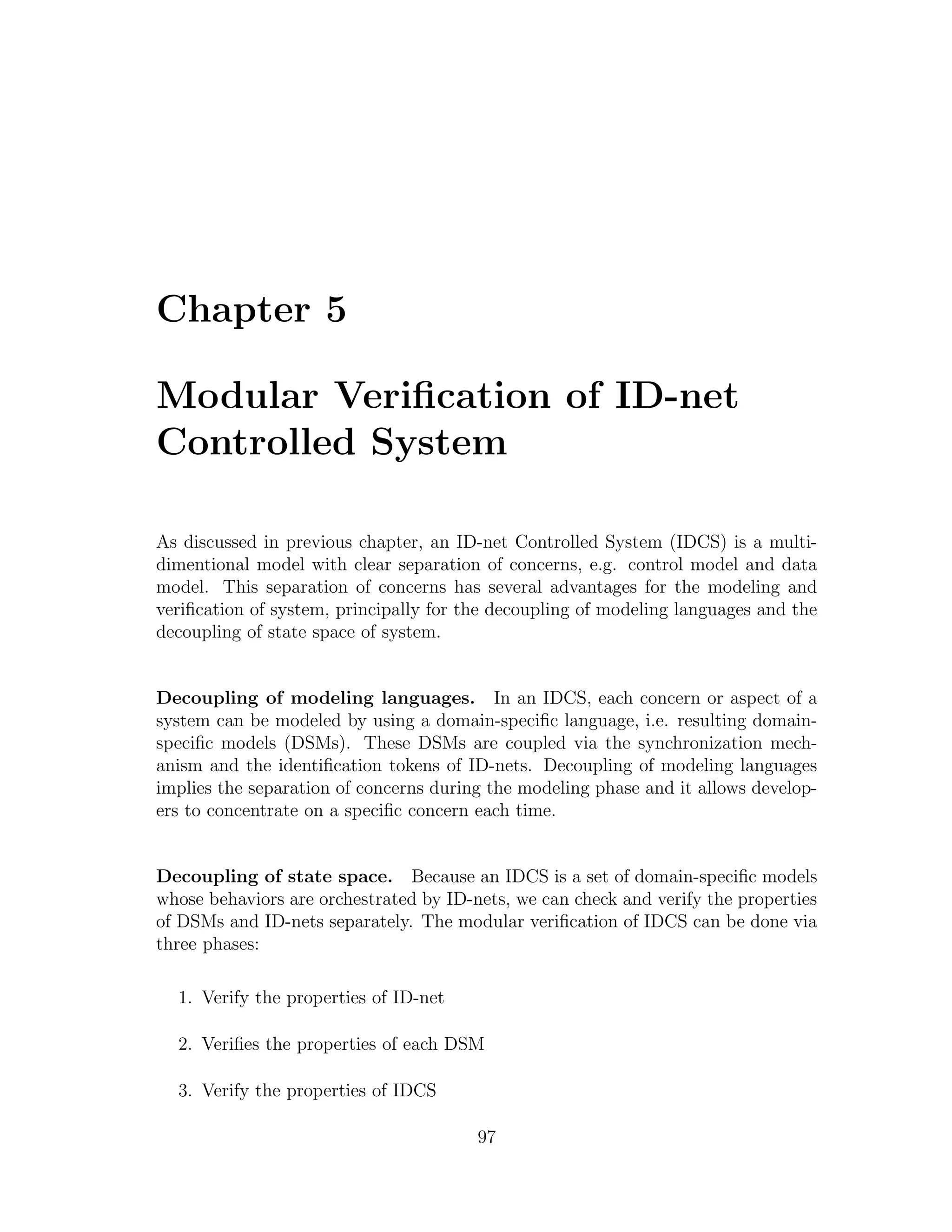 Chapter 5 Modular Veriﬁcation of ID-net Controlled System As discussed in previous chapter, an ID-net Controlled System (IDCS) is a multi- dimentional model with clear separation of concerns, e.g. control model and data model. This separation of concerns has several advantages for the modeling and veriﬁcation of system, principally for the decoupling of modeling languages and the decoupling of state space of system. Decoupling of modeling languages. In an IDCS, each concern or aspect of a system can be modeled by using a domain-speciﬁc language, i.e. resulting domain- speciﬁc models (DSMs). These DSMs are coupled via the synchronization mech- anism and the identiﬁcation tokens of ID-nets. Decoupling of modeling languages implies the separation of concerns during the modeling phase and it allows develop- ers to concentrate on a speciﬁc concern each time. Decoupling of state space. Because an IDCS is a set of domain-speciﬁc models whose behaviors are orchestrated by ID-nets, we can check and verify the properties of DSMs and ID-nets separately. The modular veriﬁcation of IDCS can be done via three phases: 1. Verify the properties of ID-net 2. Veriﬁes the properties of each DSM 3. Verify the properties of IDCS 97 