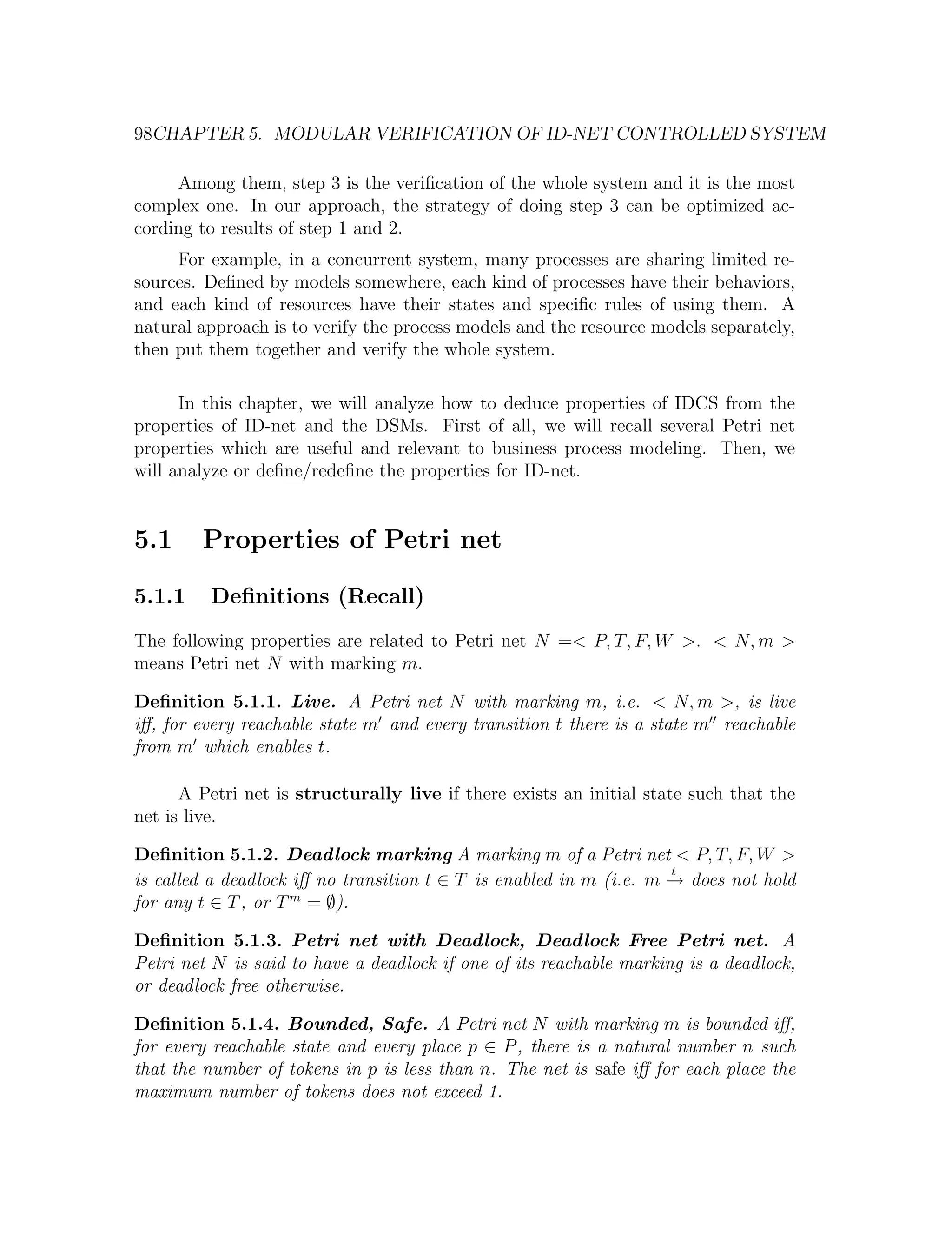 98CHAPTER 5. MODULAR VERIFICATION OF ID-NET CONTROLLED SYSTEM Among them, step 3 is the veriﬁcation of the whole system and it is the most complex one. In our approach, the strategy of doing step 3 can be optimized ac- cording to results of step 1 and 2. For example, in a concurrent system, many processes are sharing limited re- sources. Deﬁned by models somewhere, each kind of processes have their behaviors, and each kind of resources have their states and speciﬁc rules of using them. A natural approach is to verify the process models and the resource models separately, then put them together and verify the whole system. In this chapter, we will analyze how to deduce properties of IDCS from the properties of ID-net and the DSMs. First of all, we will recall several Petri net properties which are useful and relevant to business process modeling. Then, we will analyze or deﬁne/redeﬁne the properties for ID-net. 5.1 Properties of Petri net 5.1.1 Deﬁnitions (Recall) The following properties are related to Petri net N =< P, T, F, W >. < N, m > means Petri net N with marking m. Deﬁnition 5.1.1. Live. A Petri net N with marking m, i.e. < N, m >, is live iﬀ, for every reachable state m and every transition t there is a state m reachable from m which enables t. A Petri net is structurally live if there exists an initial state such that the net is live. Deﬁnition 5.1.2. Deadlock marking A marking m of a Petri net < P, T, F, W > t is called a deadlock iﬀ no transition t ∈ T is enabled in m (i.e. m → does not hold − for any t ∈ T , or T m = ∅). Deﬁnition 5.1.3. Petri net with Deadlock, Deadlock Free Petri net. A Petri net N is said to have a deadlock if one of its reachable marking is a deadlock, or deadlock free otherwise. Deﬁnition 5.1.4. Bounded, Safe. A Petri net N with marking m is bounded iﬀ, for every reachable state and every place p ∈ P , there is a natural number n such that the number of tokens in p is less than n. The net is safe iﬀ for each place the maximum number of tokens does not exceed 1. 
