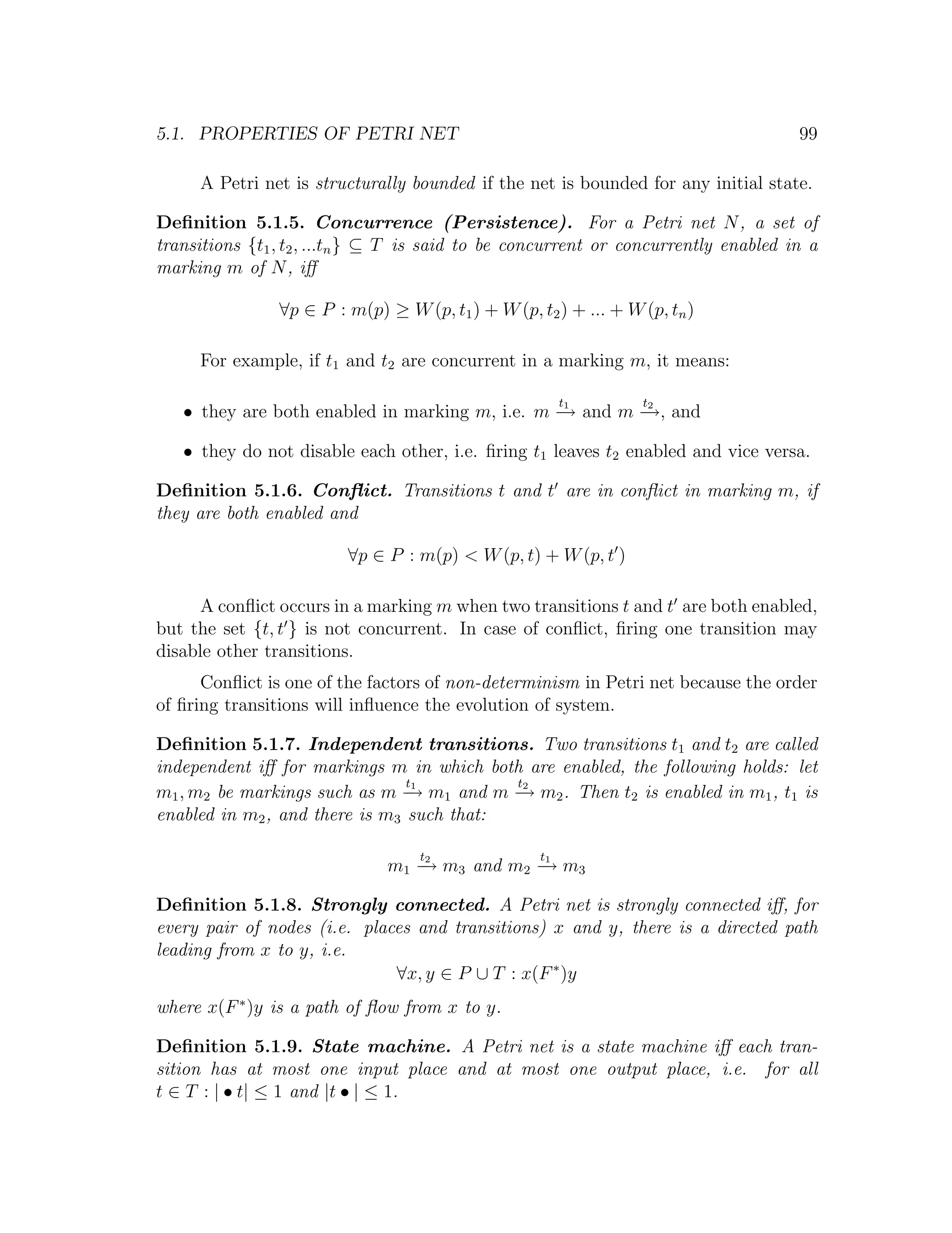 5.1. PROPERTIES OF PETRI NET 99 A Petri net is structurally bounded if the net is bounded for any initial state. Deﬁnition 5.1.5. Concurrence (Persistence). For a Petri net N , a set of transitions {t1 , t2 , ...tn } ⊆ T is said to be concurrent or concurrently enabled in a marking m of N , iﬀ ∀p ∈ P : m(p) ≥ W (p, t1 ) + W (p, t2 ) + ... + W (p, tn ) For example, if t1 and t2 are concurrent in a marking m, it means: t t • they are both enabled in marking m, i.e. m − and m − and →1 →, 2 • they do not disable each other, i.e. ﬁring t1 leaves t2 enabled and vice versa. Deﬁnition 5.1.6. Conﬂict. Transitions t and t are in conﬂict in marking m, if they are both enabled and ∀p ∈ P : m(p) < W (p, t) + W (p, t ) A conﬂict occurs in a marking m when two transitions t and t are both enabled, but the set {t, t } is not concurrent. In case of conﬂict, ﬁring one transition may disable other transitions. Conﬂict is one of the factors of non-determinism in Petri net because the order of ﬁring transitions will inﬂuence the evolution of system. Deﬁnition 5.1.7. Independent transitions. Two transitions t1 and t2 are called independent iﬀ for markings m in which both are enabled, the following holds: let t1 t2 m1 , m2 be markings such as m − m1 and m − m2 . Then t2 is enabled in m1 , t1 is → → enabled in m2 , and there is m3 such that: t t m1 − m3 and m2 − m3 →2 →1 Deﬁnition 5.1.8. Strongly connected. A Petri net is strongly connected iﬀ, for every pair of nodes (i.e. places and transitions) x and y, there is a directed path leading from x to y, i.e. ∀x, y ∈ P ∪ T : x(F ∗ )y where x(F ∗ )y is a path of ﬂow from x to y. Deﬁnition 5.1.9. State machine. A Petri net is a state machine iﬀ each tran- sition has at most one input place and at most one output place, i.e. for all t ∈ T : | • t| ≤ 1 and |t • | ≤ 1. 