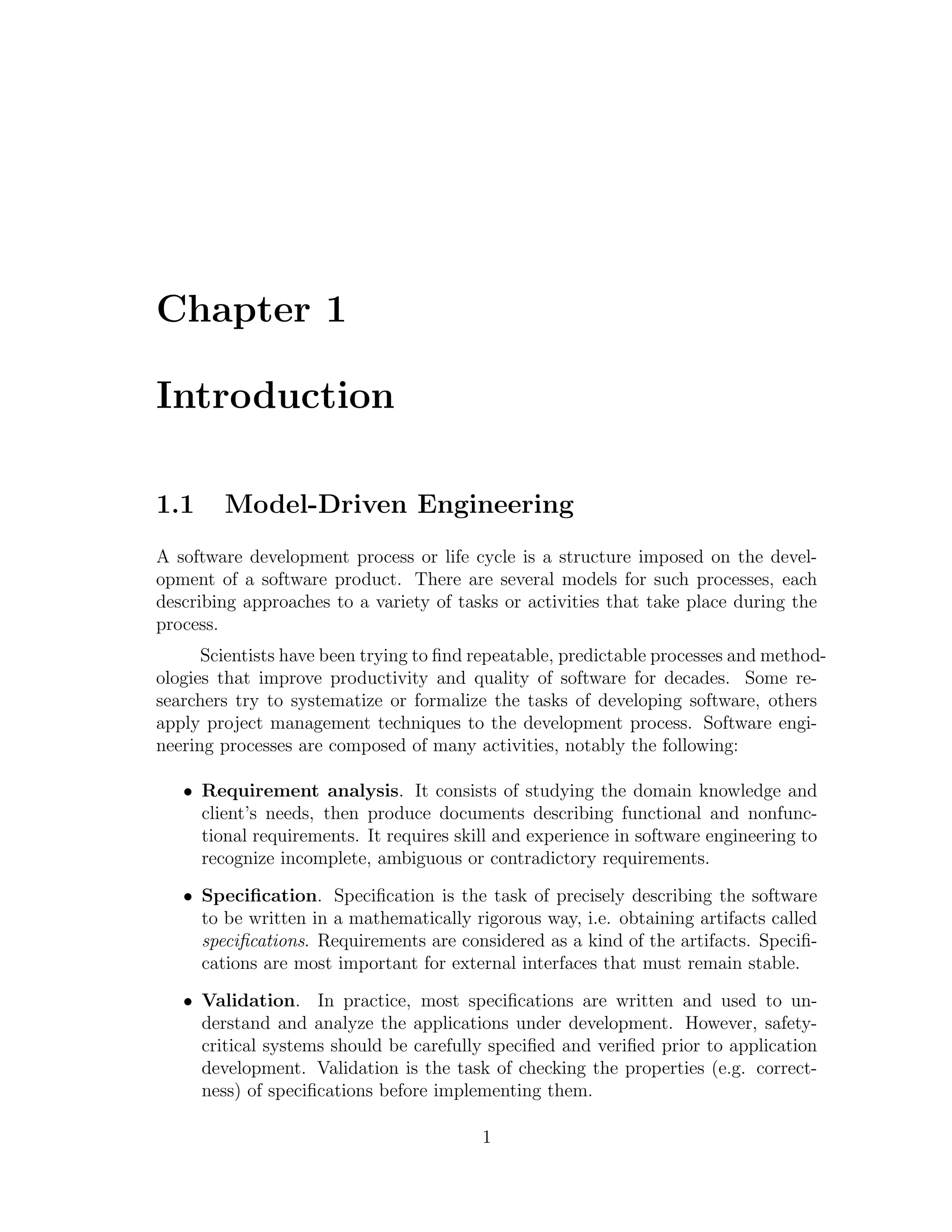 Chapter 1 Introduction 1.1 Model-Driven Engineering A software development process or life cycle is a structure imposed on the devel- opment of a software product. There are several models for such processes, each describing approaches to a variety of tasks or activities that take place during the process. Scientists have been trying to ﬁnd repeatable, predictable processes and method- ologies that improve productivity and quality of software for decades. Some re- searchers try to systematize or formalize the tasks of developing software, others apply project management techniques to the development process. Software engi- neering processes are composed of many activities, notably the following: • Requirement analysis. It consists of studying the domain knowledge and client’s needs, then produce documents describing functional and nonfunc- tional requirements. It requires skill and experience in software engineering to recognize incomplete, ambiguous or contradictory requirements. • Speciﬁcation. Speciﬁcation is the task of precisely describing the software to be written in a mathematically rigorous way, i.e. obtaining artifacts called speciﬁcations. Requirements are considered as a kind of the artifacts. Speciﬁ- cations are most important for external interfaces that must remain stable. • Validation. In practice, most speciﬁcations are written and used to un- derstand and analyze the applications under development. However, safety- critical systems should be carefully speciﬁed and veriﬁed prior to application development. Validation is the task of checking the properties (e.g. correct- ness) of speciﬁcations before implementing them. 1 