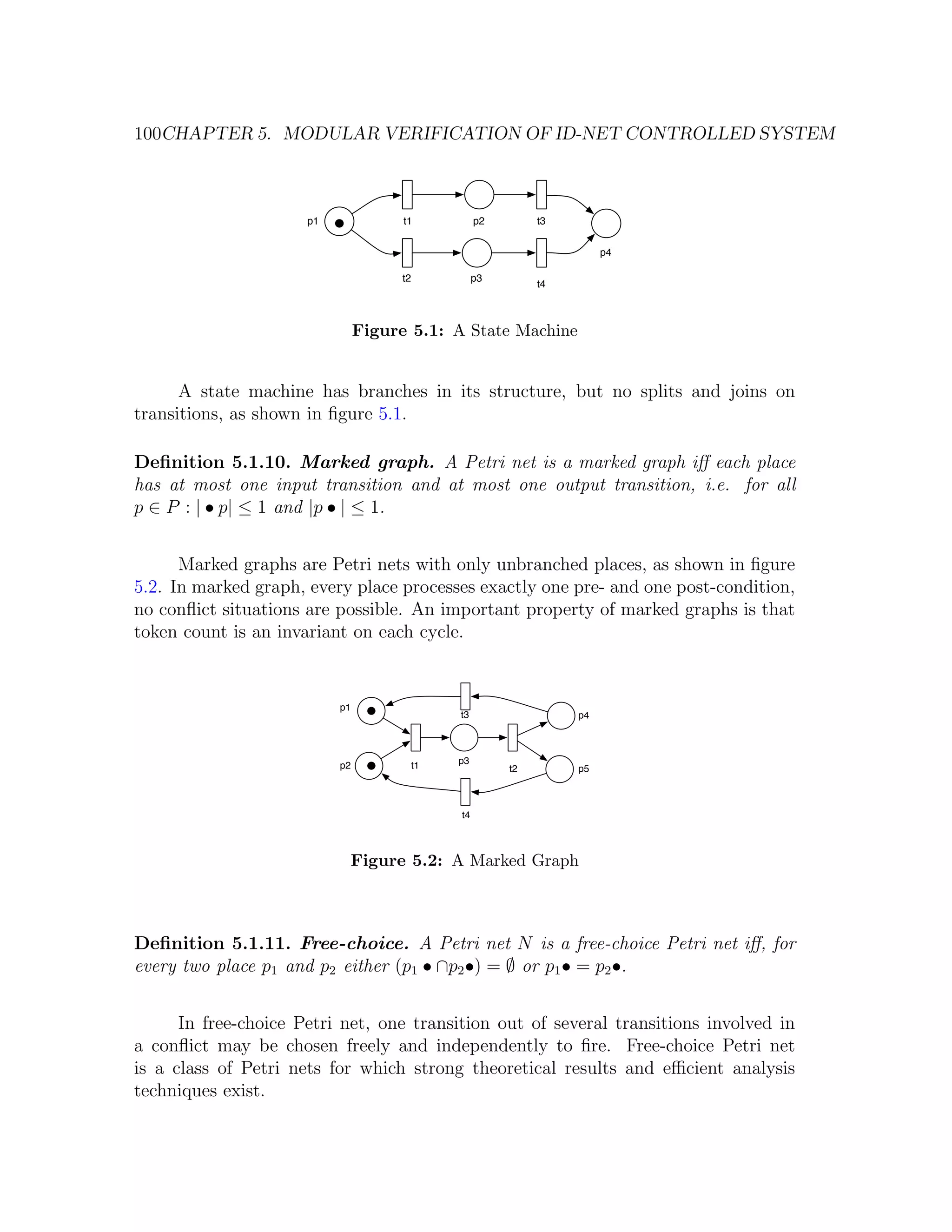 100CHAPTER 5. MODULAR VERIFICATION OF ID-NET CONTROLLED SYSTEM p1 t1 p2 t3 p4 t2 p3 t4 Figure 5.1: A State Machine A state machine has branches in its structure, but no splits and joins on transitions, as shown in ﬁgure 5.1. Deﬁnition 5.1.10. Marked graph. A Petri net is a marked graph iﬀ each place has at most one input transition and at most one output transition, i.e. for all p ∈ P : | • p| ≤ 1 and |p • | ≤ 1. Marked graphs are Petri nets with only unbranched places, as shown in ﬁgure 5.2. In marked graph, every place processes exactly one pre- and one post-condition, no conﬂict situations are possible. An important property of marked graphs is that token count is an invariant on each cycle. p1 t3 p4 p2 t1 p3 t2 p5 t4 Figure 5.2: A Marked Graph Deﬁnition 5.1.11. Free-choice. A Petri net N is a free-choice Petri net iﬀ, for every two place p1 and p2 either (p1 • ∩p2 •) = ∅ or p1 • = p2 •. In free-choice Petri net, one transition out of several transitions involved in a conﬂict may be chosen freely and independently to ﬁre. Free-choice Petri net is a class of Petri nets for which strong theoretical results and eﬃcient analysis techniques exist. 