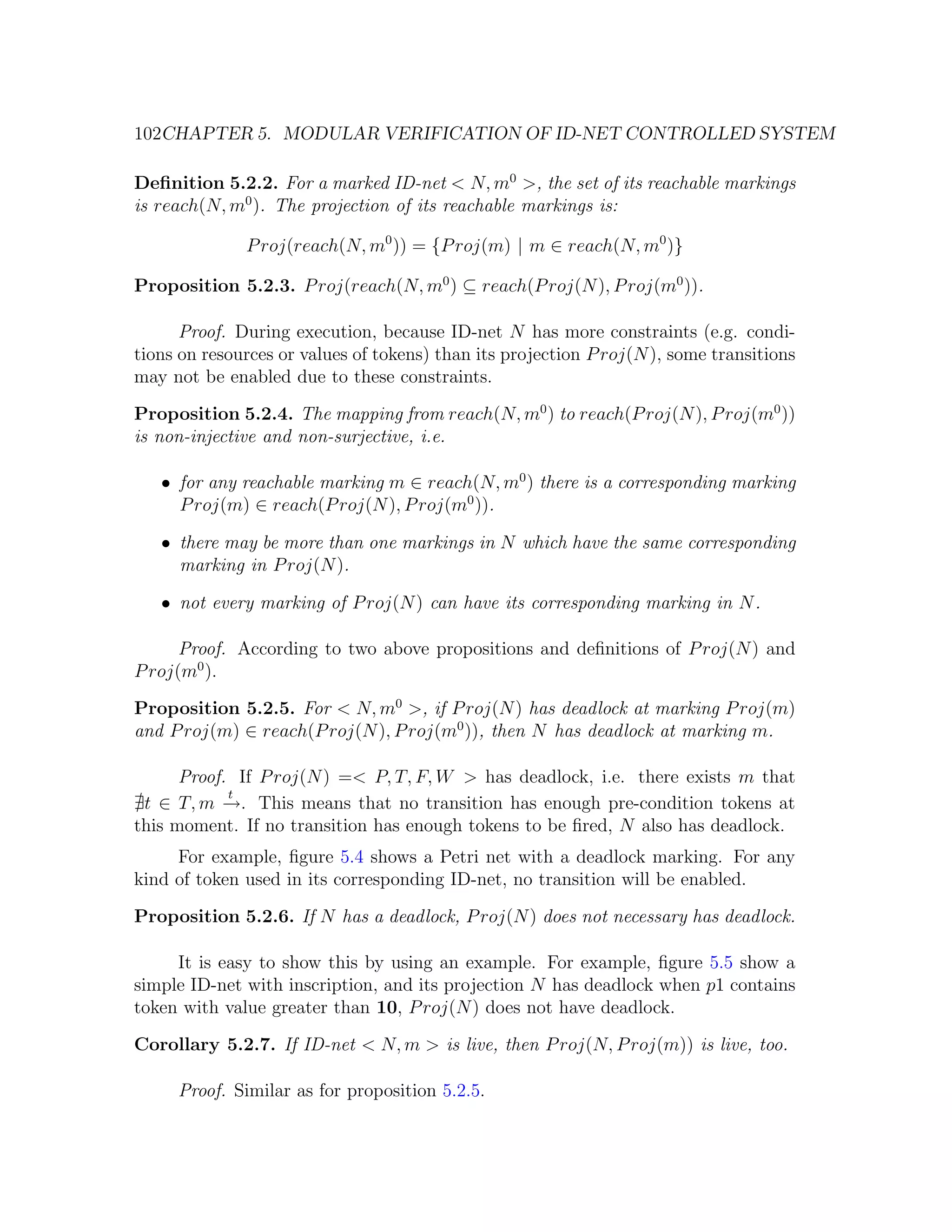 102CHAPTER 5. MODULAR VERIFICATION OF ID-NET CONTROLLED SYSTEM Deﬁnition 5.2.2. For a marked ID-net < N, m0 >, the set of its reachable markings is reach(N, m0 ). The projection of its reachable markings is: P roj(reach(N, m0 )) = {P roj(m) | m ∈ reach(N, m0 )} Proposition 5.2.3. P roj(reach(N, m0 ) ⊆ reach(P roj(N ), P roj(m0 )). Proof. During execution, because ID-net N has more constraints (e.g. condi- tions on resources or values of tokens) than its projection P roj(N ), some transitions may not be enabled due to these constraints. Proposition 5.2.4. The mapping from reach(N, m0 ) to reach(P roj(N ), P roj(m0 )) is non-injective and non-surjective, i.e. • for any reachable marking m ∈ reach(N, m0 ) there is a corresponding marking P roj(m) ∈ reach(P roj(N ), P roj(m0 )). • there may be more than one markings in N which have the same corresponding marking in P roj(N ). • not every marking of P roj(N ) can have its corresponding marking in N . Proof. According to two above propositions and deﬁnitions of P roj(N ) and P roj(m0 ). Proposition 5.2.5. For < N, m0 >, if P roj(N ) has deadlock at marking P roj(m) and P roj(m) ∈ reach(P roj(N ), P roj(m0 )), then N has deadlock at marking m. Proof. If P roj(N ) =< P, T, F, W > has deadlock, i.e. there exists m that t t ∈ T, m →. This means that no transition has enough pre-condition tokens at − this moment. If no transition has enough tokens to be ﬁred, N also has deadlock. For example, ﬁgure 5.4 shows a Petri net with a deadlock marking. For any kind of token used in its corresponding ID-net, no transition will be enabled. Proposition 5.2.6. If N has a deadlock, P roj(N ) does not necessary has deadlock. It is easy to show this by using an example. For example, ﬁgure 5.5 show a simple ID-net with inscription, and its projection N has deadlock when p1 contains token with value greater than 10, P roj(N ) does not have deadlock. Corollary 5.2.7. If ID-net < N, m > is live, then P roj(N, P roj(m)) is live, too. Proof. Similar as for proposition 5.2.5. 