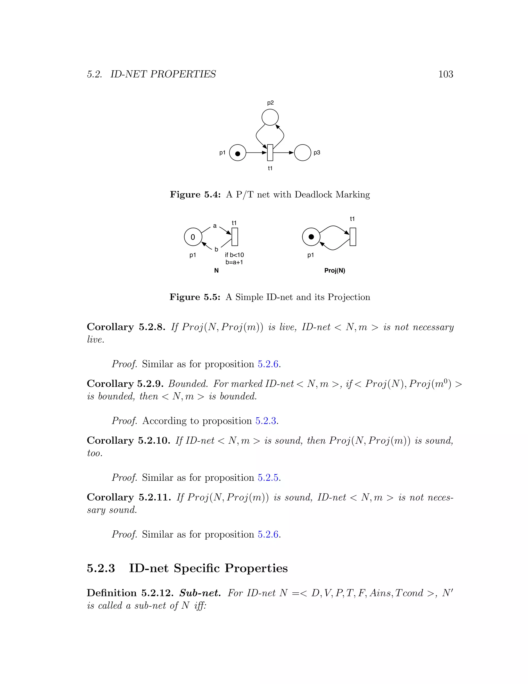5.2. ID-NET PROPERTIES 103 p2 p1 p3 t1 Figure 5.4: A P/T net with Deadlock Marking t1 a t1 0 b p1 if b<10 p1 b=a+1 N Proj(N) Figure 5.5: A Simple ID-net and its Projection Corollary 5.2.8. If P roj(N, P roj(m)) is live, ID-net < N, m > is not necessary live. Proof. Similar as for proposition 5.2.6. Corollary 5.2.9. Bounded. For marked ID-net < N, m >, if < P roj(N ), P roj(m0 ) > is bounded, then < N, m > is bounded. Proof. According to proposition 5.2.3. Corollary 5.2.10. If ID-net < N, m > is sound, then P roj(N, P roj(m)) is sound, too. Proof. Similar as for proposition 5.2.5. Corollary 5.2.11. If P roj(N, P roj(m)) is sound, ID-net < N, m > is not neces- sary sound. Proof. Similar as for proposition 5.2.6. 5.2.3 ID-net Speciﬁc Properties Deﬁnition 5.2.12. Sub-net. For ID-net N =< D, V, P, T, F, Ains, T cond >, N is called a sub-net of N iﬀ: 
