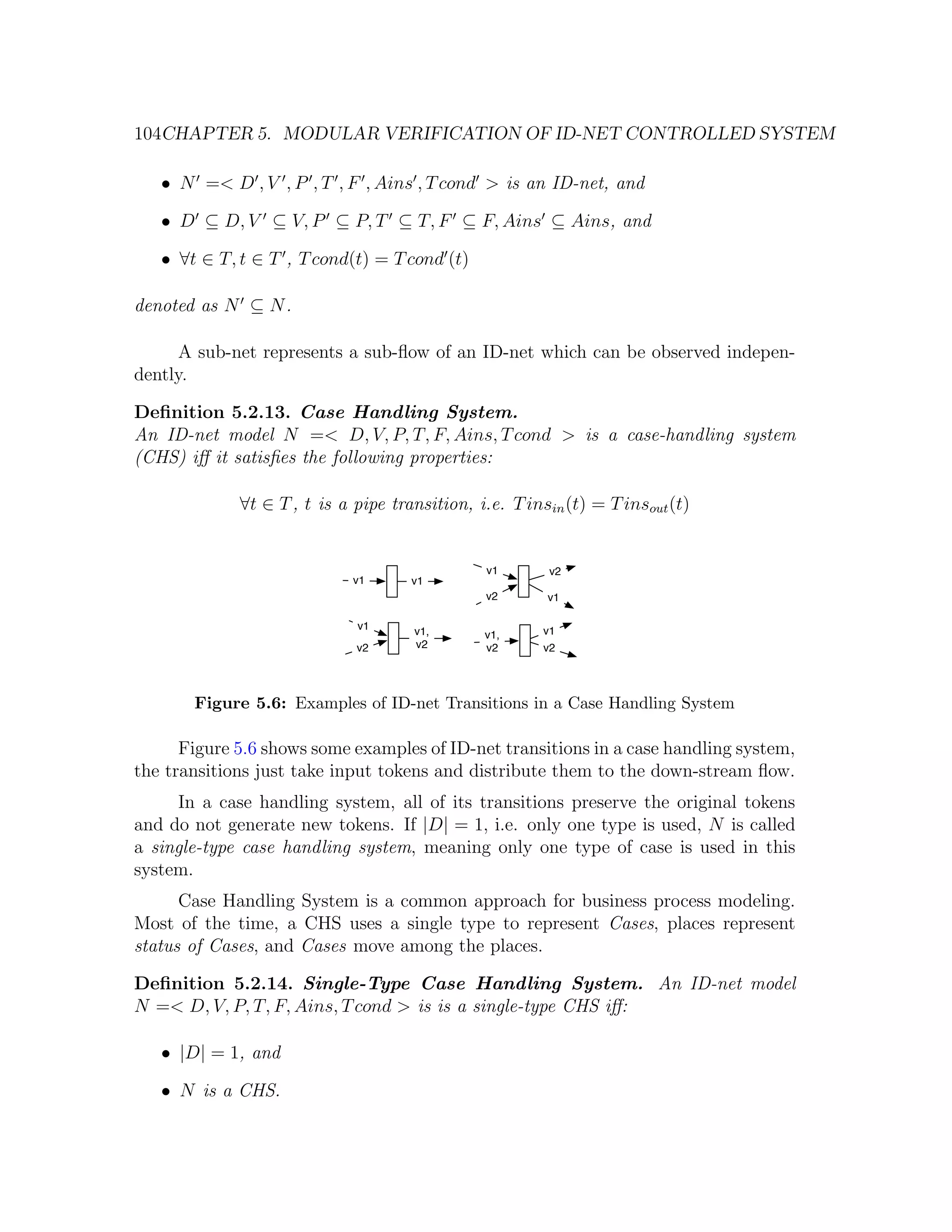104CHAPTER 5. MODULAR VERIFICATION OF ID-NET CONTROLLED SYSTEM • N =< D , V , P , T , F , Ains , T cond > is an ID-net, and • D ⊆ D, V ⊆ V, P ⊆ P, T ⊆ T, F ⊆ F, Ains ⊆ Ains, and • ∀t ∈ T, t ∈ T , T cond(t) = T cond (t) denoted as N ⊆ N . A sub-net represents a sub-ﬂow of an ID-net which can be observed indepen- dently. Deﬁnition 5.2.13. Case Handling System. An ID-net model N =< D, V, P, T, F, Ains, T cond > is a case-handling system (CHS) iﬀ it satisﬁes the following properties: ∀t ∈ T , t is a pipe transition, i.e. T insin (t) = T insout (t) v1 v2 v1 v1 v2 v1 v1 v1, v1 v1, v2 v2 v2 v2 Figure 5.6: Examples of ID-net Transitions in a Case Handling System Figure 5.6 shows some examples of ID-net transitions in a case handling system, the transitions just take input tokens and distribute them to the down-stream ﬂow. In a case handling system, all of its transitions preserve the original tokens and do not generate new tokens. If |D| = 1, i.e. only one type is used, N is called a single-type case handling system, meaning only one type of case is used in this system. Case Handling System is a common approach for business process modeling. Most of the time, a CHS uses a single type to represent Cases, places represent status of Cases, and Cases move among the places. Deﬁnition 5.2.14. Single-Type Case Handling System. An ID-net model N =< D, V, P, T, F, Ains, T cond > is is a single-type CHS iﬀ: • |D| = 1, and • N is a CHS. 