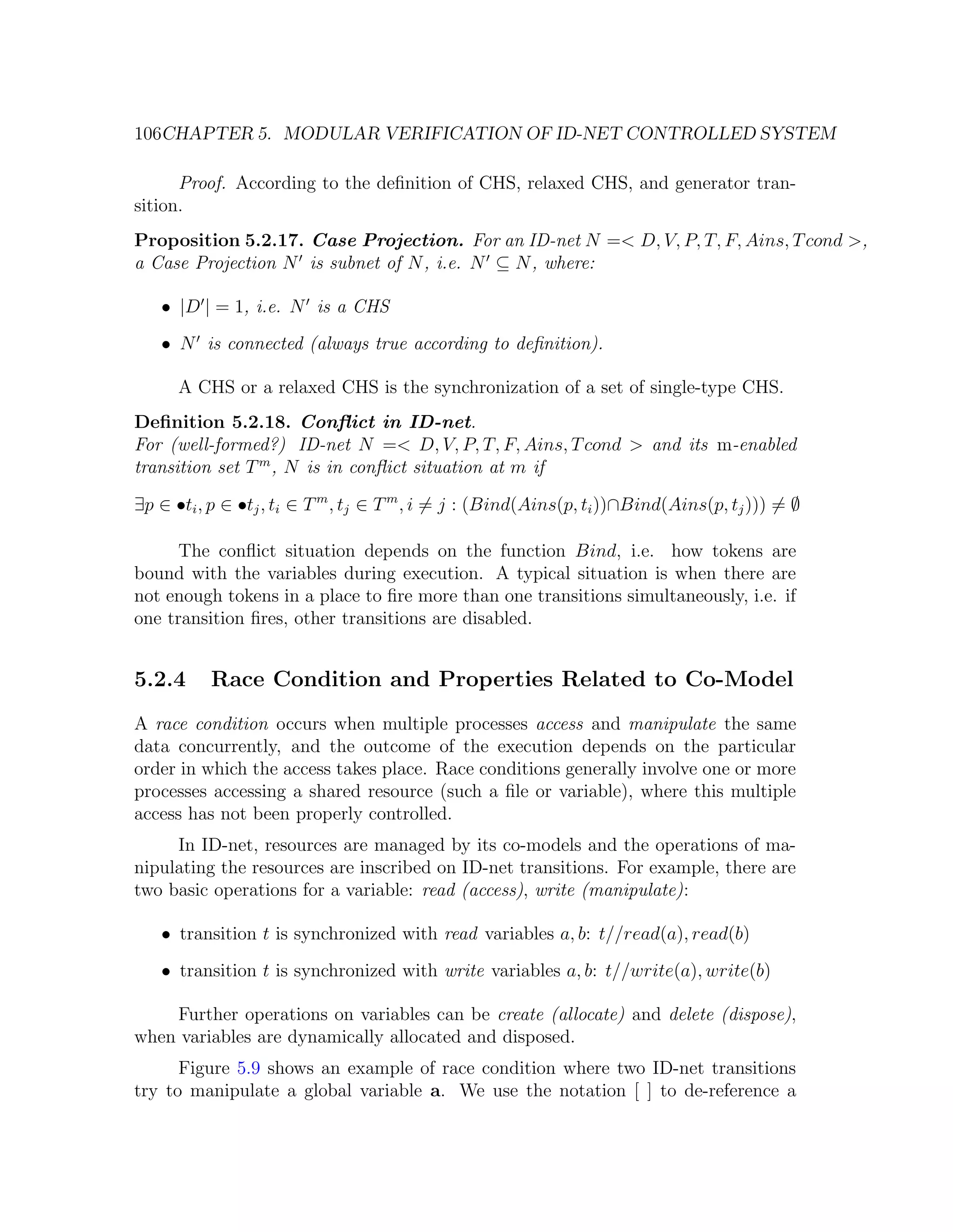 106CHAPTER 5. MODULAR VERIFICATION OF ID-NET CONTROLLED SYSTEM Proof. According to the deﬁnition of CHS, relaxed CHS, and generator tran- sition. Proposition 5.2.17. Case Projection. For an ID-net N =< D, V, P, T, F, Ains, T cond >, a Case Projection N is subnet of N , i.e. N ⊆ N , where: • |D | = 1, i.e. N is a CHS • N is connected (always true according to deﬁnition). A CHS or a relaxed CHS is the synchronization of a set of single-type CHS. Deﬁnition 5.2.18. Conﬂict in ID-net. For (well-formed?) ID-net N =< D, V, P, T, F, Ains, T cond > and its m-enabled transition set T m , N is in conﬂict situation at m if ∃p ∈ •ti , p ∈ •tj , ti ∈ T m , tj ∈ T m , i = j : (Bind(Ains(p, ti ))∩Bind(Ains(p, tj ))) = ∅ The conﬂict situation depends on the function Bind, i.e. how tokens are bound with the variables during execution. A typical situation is when there are not enough tokens in a place to ﬁre more than one transitions simultaneously, i.e. if one transition ﬁres, other transitions are disabled. 5.2.4 Race Condition and Properties Related to Co-Model A race condition occurs when multiple processes access and manipulate the same data concurrently, and the outcome of the execution depends on the particular order in which the access takes place. Race conditions generally involve one or more processes accessing a shared resource (such a ﬁle or variable), where this multiple access has not been properly controlled. In ID-net, resources are managed by its co-models and the operations of ma- nipulating the resources are inscribed on ID-net transitions. For example, there are two basic operations for a variable: read (access), write (manipulate): • transition t is synchronized with read variables a, b: t//read(a), read(b) • transition t is synchronized with write variables a, b: t//write(a), write(b) Further operations on variables can be create (allocate) and delete (dispose), when variables are dynamically allocated and disposed. Figure 5.9 shows an example of race condition where two ID-net transitions try to manipulate a global variable a. We use the notation [ ] to de-reference a 