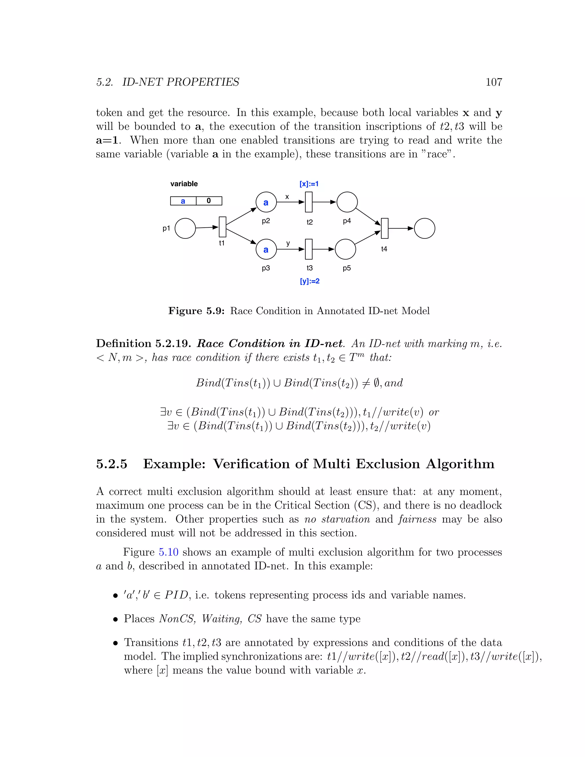 5.2. ID-NET PROPERTIES 107 token and get the resource. In this example, because both local variables x and y will be bounded to a, the execution of the transition inscriptions of t2, t3 will be a=1. When more than one enabled transitions are trying to read and write the same variable (variable a in the example), these transitions are in ”race”. variable [x]:=1 x a 0 a p2 t2 p4 p1 t1 y a t4 p3 t3 p5 [y]:=2 Figure 5.9: Race Condition in Annotated ID-net Model Deﬁnition 5.2.19. Race Condition in ID-net. An ID-net with marking m, i.e. < N, m >, has race condition if there exists t1 , t2 ∈ T m that: Bind(T ins(t1 )) ∪ Bind(T ins(t2 )) = ∅, and ∃v ∈ (Bind(T ins(t1 )) ∪ Bind(T ins(t2 ))), t1 //write(v) or ∃v ∈ (Bind(T ins(t1 )) ∪ Bind(T ins(t2 ))), t2 //write(v) 5.2.5 Example: Veriﬁcation of Multi Exclusion Algorithm A correct multi exclusion algorithm should at least ensure that: at any moment, maximum one process can be in the Critical Section (CS), and there is no deadlock in the system. Other properties such as no starvation and fairness may be also considered must will not be addressed in this section. Figure 5.10 shows an example of multi exclusion algorithm for two processes a and b, described in annotated ID-net. In this example: • a , b ∈ P ID, i.e. tokens representing process ids and variable names. • Places NonCS, Waiting, CS have the same type • Transitions t1, t2, t3 are annotated by expressions and conditions of the data model. The implied synchronizations are: t1//write([x]), t2//read([x]), t3//write([x]), where [x] means the value bound with variable x. 