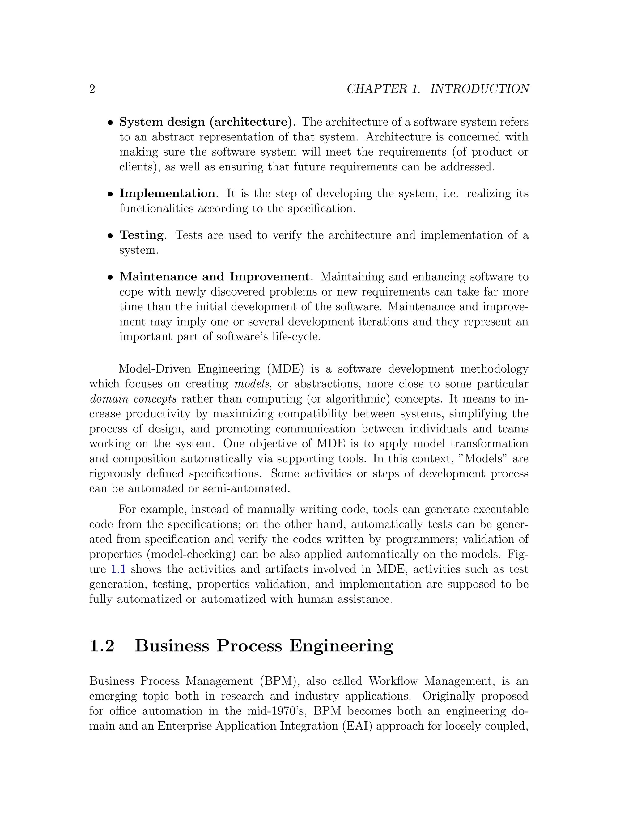 2 CHAPTER 1. INTRODUCTION • System design (architecture). The architecture of a software system refers to an abstract representation of that system. Architecture is concerned with making sure the software system will meet the requirements (of product or clients), as well as ensuring that future requirements can be addressed. • Implementation. It is the step of developing the system, i.e. realizing its functionalities according to the speciﬁcation. • Testing. Tests are used to verify the architecture and implementation of a system. • Maintenance and Improvement. Maintaining and enhancing software to cope with newly discovered problems or new requirements can take far more time than the initial development of the software. Maintenance and improve- ment may imply one or several development iterations and they represent an important part of software’s life-cycle. Model-Driven Engineering (MDE) is a software development methodology which focuses on creating models, or abstractions, more close to some particular domain concepts rather than computing (or algorithmic) concepts. It means to in- crease productivity by maximizing compatibility between systems, simplifying the process of design, and promoting communication between individuals and teams working on the system. One objective of MDE is to apply model transformation and composition automatically via supporting tools. In this context, ”Models” are rigorously deﬁned speciﬁcations. Some activities or steps of development process can be automated or semi-automated. For example, instead of manually writing code, tools can generate executable code from the speciﬁcations; on the other hand, automatically tests can be gener- ated from speciﬁcation and verify the codes written by programmers; validation of properties (model-checking) can be also applied automatically on the models. Fig- ure 1.1 shows the activities and artifacts involved in MDE, activities such as test generation, testing, properties validation, and implementation are supposed to be fully automatized or automatized with human assistance. 1.2 Business Process Engineering Business Process Management (BPM), also called Workﬂow Management, is an emerging topic both in research and industry applications. Originally proposed for oﬃce automation in the mid-1970’s, BPM becomes both an engineering do- main and an Enterprise Application Integration (EAI) approach for loosely-coupled, 