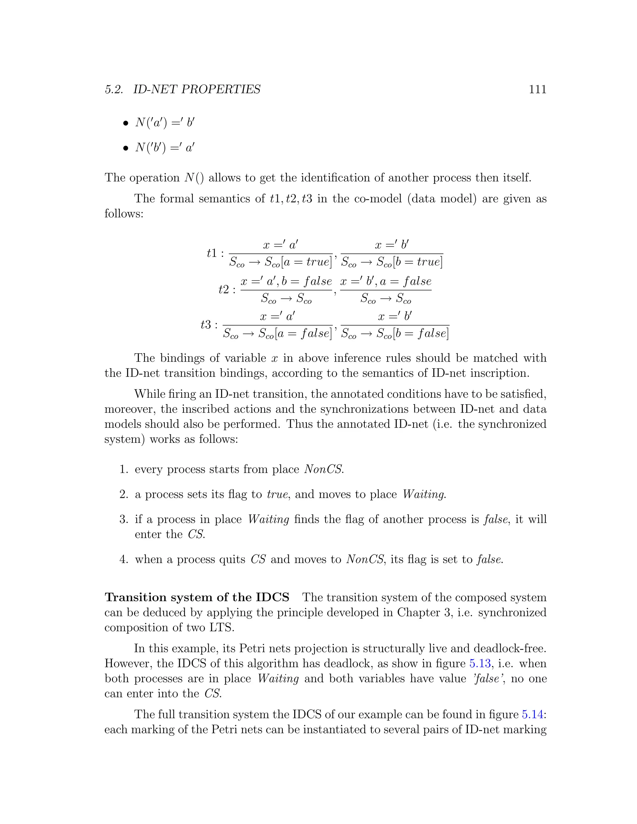 5.2. ID-NET PROPERTIES 111 • N( a ) = b • N( b ) = a The operation N () allows to get the identiﬁcation of another process then itself. The formal semantics of t1, t2, t3 in the co-model (data model) are given as follows: x= a x= b t1 : , Sco → Sco [a = true] Sco → Sco [b = true] x = a , b = f alse x = b , a = f alse t2 : , Sco → Sco Sco → Sco x= a x= b t3 : , Sco → Sco [a = f alse] Sco → Sco [b = f alse] The bindings of variable x in above inference rules should be matched with the ID-net transition bindings, according to the semantics of ID-net inscription. While ﬁring an ID-net transition, the annotated conditions have to be satisﬁed, moreover, the inscribed actions and the synchronizations between ID-net and data models should also be performed. Thus the annotated ID-net (i.e. the synchronized system) works as follows: 1. every process starts from place NonCS. 2. a process sets its ﬂag to true, and moves to place Waiting. 3. if a process in place Waiting ﬁnds the ﬂag of another process is false, it will enter the CS. 4. when a process quits CS and moves to NonCS, its ﬂag is set to false. Transition system of the IDCS The transition system of the composed system can be deduced by applying the principle developed in Chapter 3, i.e. synchronized composition of two LTS. In this example, its Petri nets projection is structurally live and deadlock-free. However, the IDCS of this algorithm has deadlock, as show in ﬁgure 5.13, i.e. when both processes are in place Waiting and both variables have value ’false’, no one can enter into the CS. The full transition system the IDCS of our example can be found in ﬁgure 5.14: each marking of the Petri nets can be instantiated to several pairs of ID-net marking 