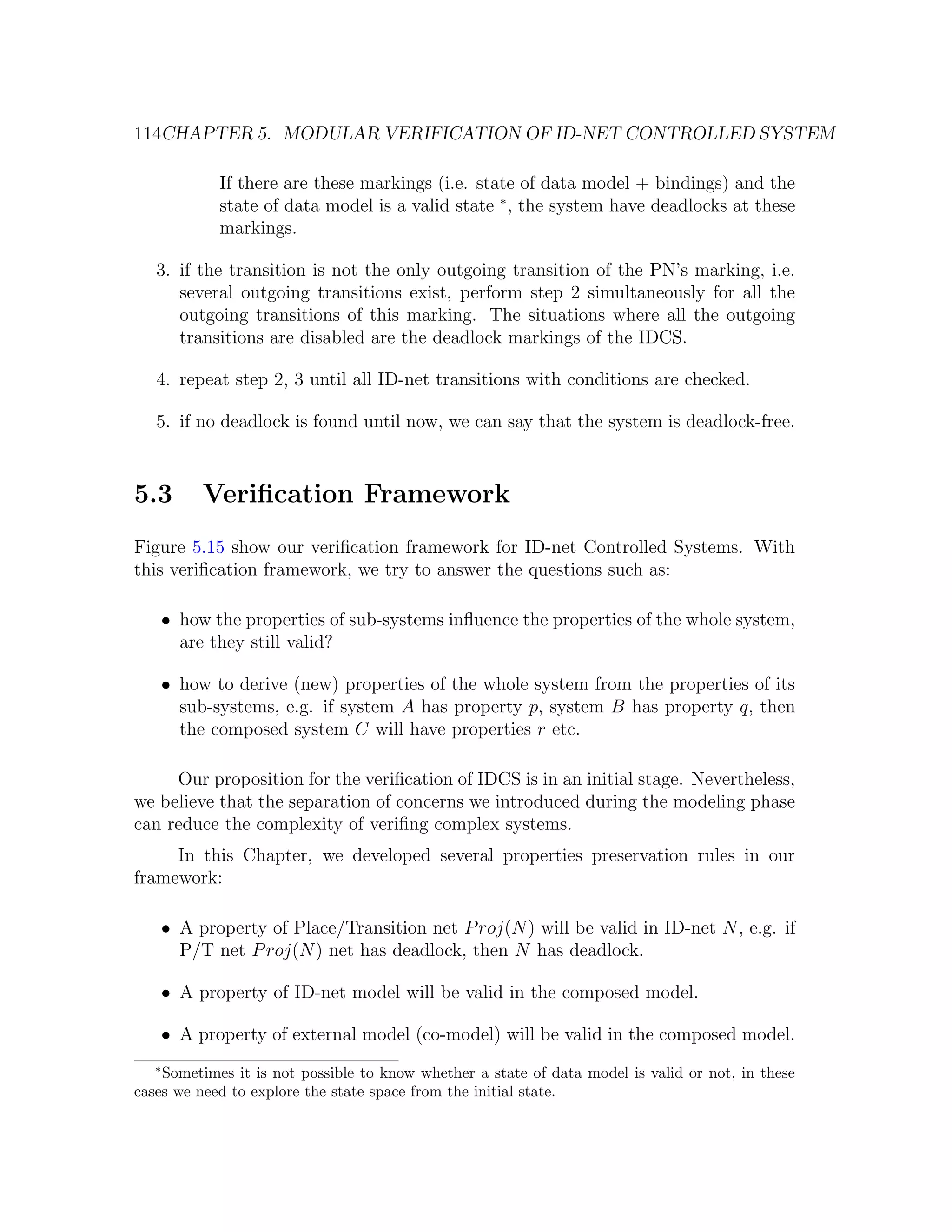 114CHAPTER 5. MODULAR VERIFICATION OF ID-NET CONTROLLED SYSTEM If there are these markings (i.e. state of data model + bindings) and the state of data model is a valid state ∗ , the system have deadlocks at these markings. 3. if the transition is not the only outgoing transition of the PN’s marking, i.e. several outgoing transitions exist, perform step 2 simultaneously for all the outgoing transitions of this marking. The situations where all the outgoing transitions are disabled are the deadlock markings of the IDCS. 4. repeat step 2, 3 until all ID-net transitions with conditions are checked. 5. if no deadlock is found until now, we can say that the system is deadlock-free. 5.3 Veriﬁcation Framework Figure 5.15 show our veriﬁcation framework for ID-net Controlled Systems. With this veriﬁcation framework, we try to answer the questions such as: • how the properties of sub-systems inﬂuence the properties of the whole system, are they still valid? • how to derive (new) properties of the whole system from the properties of its sub-systems, e.g. if system A has property p, system B has property q, then the composed system C will have properties r etc. Our proposition for the veriﬁcation of IDCS is in an initial stage. Nevertheless, we believe that the separation of concerns we introduced during the modeling phase can reduce the complexity of veriﬁng complex systems. In this Chapter, we developed several properties preservation rules in our framework: • A property of Place/Transition net P roj(N ) will be valid in ID-net N , e.g. if P/T net P roj(N ) net has deadlock, then N has deadlock. • A property of ID-net model will be valid in the composed model. • A property of external model (co-model) will be valid in the composed model. ∗ Sometimes it is not possible to know whether a state of data model is valid or not, in these cases we need to explore the state space from the initial state. 