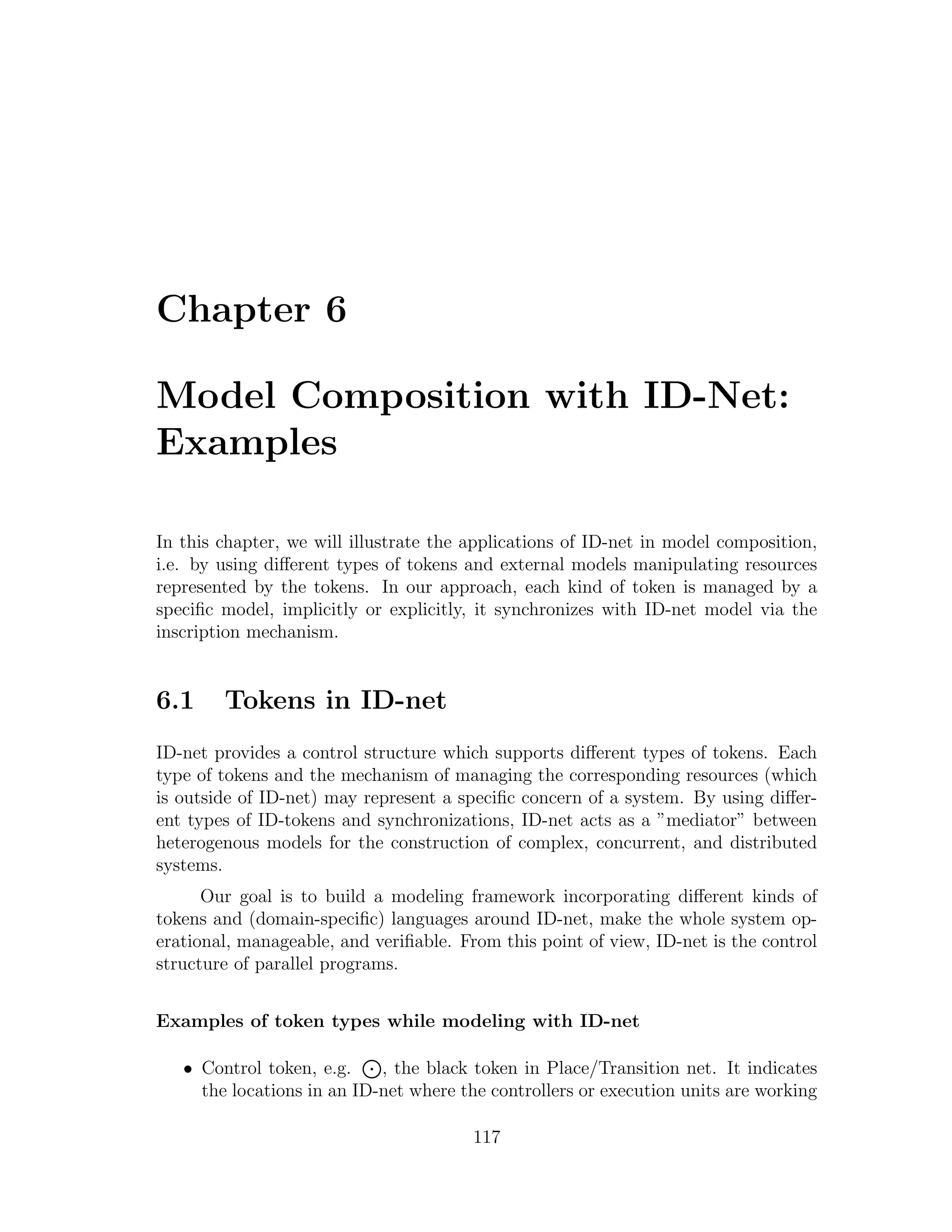 Chapter 6 Model Composition with ID-Net: Examples In this chapter, we will illustrate the applications of ID-net in model composition, i.e. by using diﬀerent types of tokens and external models manipulating resources represented by the tokens. In our approach, each kind of token is managed by a speciﬁc model, implicitly or explicitly, it synchronizes with ID-net model via the inscription mechanism. 6.1 Tokens in ID-net ID-net provides a control structure which supports diﬀerent types of tokens. Each type of tokens and the mechanism of managing the corresponding resources (which is outside of ID-net) may represent a speciﬁc concern of a system. By using diﬀer- ent types of ID-tokens and synchronizations, ID-net acts as a ”mediator” between heterogenous models for the construction of complex, concurrent, and distributed systems. Our goal is to build a modeling framework incorporating diﬀerent kinds of tokens and (domain-speciﬁc) languages around ID-net, make the whole system op- erational, manageable, and veriﬁable. From this point of view, ID-net is the control structure of parallel programs. Examples of token types while modeling with ID-net • Control token, e.g. , the black token in Place/Transition net. It indicates the locations in an ID-net where the controllers or execution units are working 117 