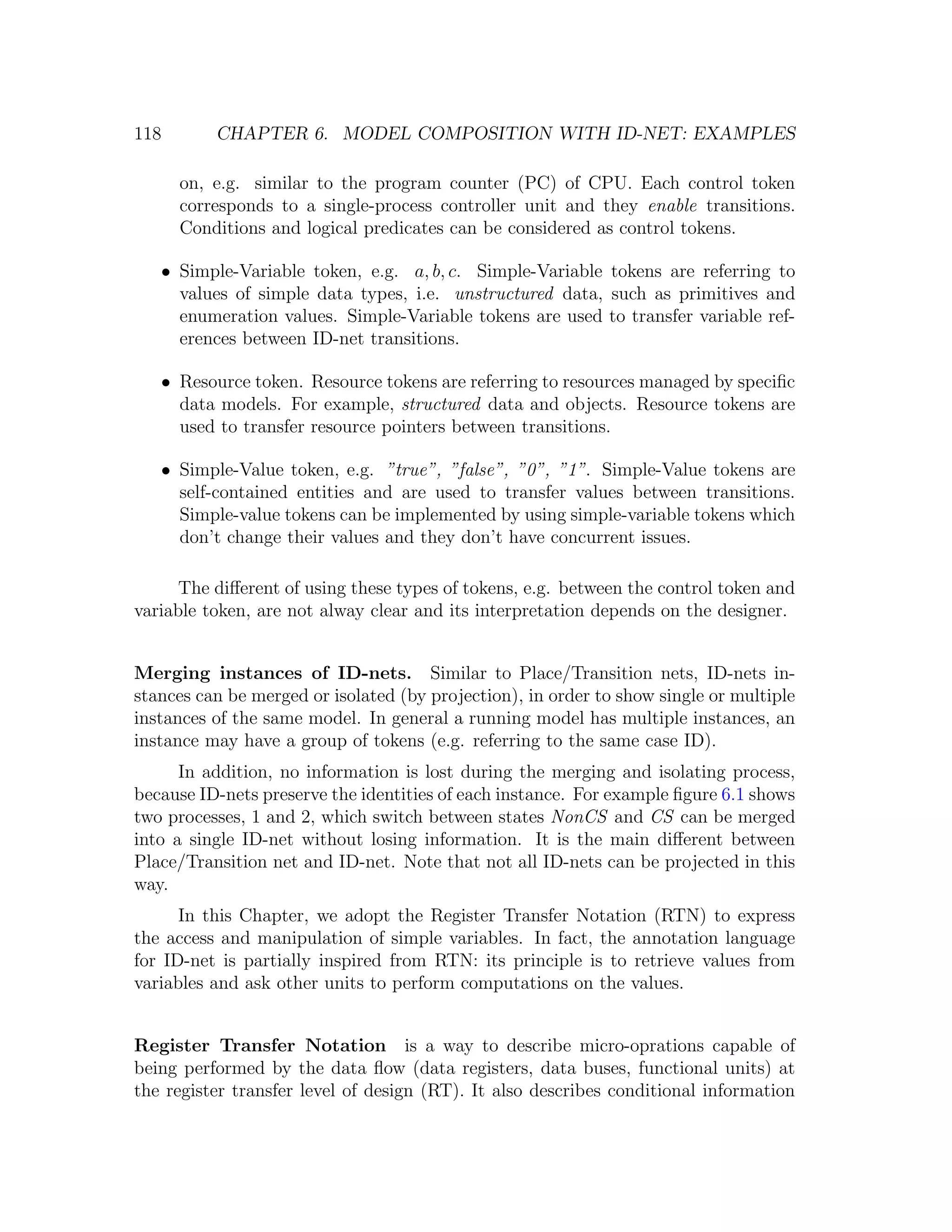118 CHAPTER 6. MODEL COMPOSITION WITH ID-NET: EXAMPLES on, e.g. similar to the program counter (PC) of CPU. Each control token corresponds to a single-process controller unit and they enable transitions. Conditions and logical predicates can be considered as control tokens. • Simple-Variable token, e.g. a, b, c. Simple-Variable tokens are referring to values of simple data types, i.e. unstructured data, such as primitives and enumeration values. Simple-Variable tokens are used to transfer variable ref- erences between ID-net transitions. • Resource token. Resource tokens are referring to resources managed by speciﬁc data models. For example, structured data and objects. Resource tokens are used to transfer resource pointers between transitions. • Simple-Value token, e.g. ”true”, ”false”, ”0”, ”1”. Simple-Value tokens are self-contained entities and are used to transfer values between transitions. Simple-value tokens can be implemented by using simple-variable tokens which don’t change their values and they don’t have concurrent issues. The diﬀerent of using these types of tokens, e.g. between the control token and variable token, are not alway clear and its interpretation depends on the designer. Merging instances of ID-nets. Similar to Place/Transition nets, ID-nets in- stances can be merged or isolated (by projection), in order to show single or multiple instances of the same model. In general a running model has multiple instances, an instance may have a group of tokens (e.g. referring to the same case ID). In addition, no information is lost during the merging and isolating process, because ID-nets preserve the identities of each instance. For example ﬁgure 6.1 shows two processes, 1 and 2, which switch between states NonCS and CS can be merged into a single ID-net without losing information. It is the main diﬀerent between Place/Transition net and ID-net. Note that not all ID-nets can be projected in this way. In this Chapter, we adopt the Register Transfer Notation (RTN) to express the access and manipulation of simple variables. In fact, the annotation language for ID-net is partially inspired from RTN: its principle is to retrieve values from variables and ask other units to perform computations on the values. Register Transfer Notation is a way to describe micro-oprations capable of being performed by the data ﬂow (data registers, data buses, functional units) at the register transfer level of design (RT). It also describes conditional information 