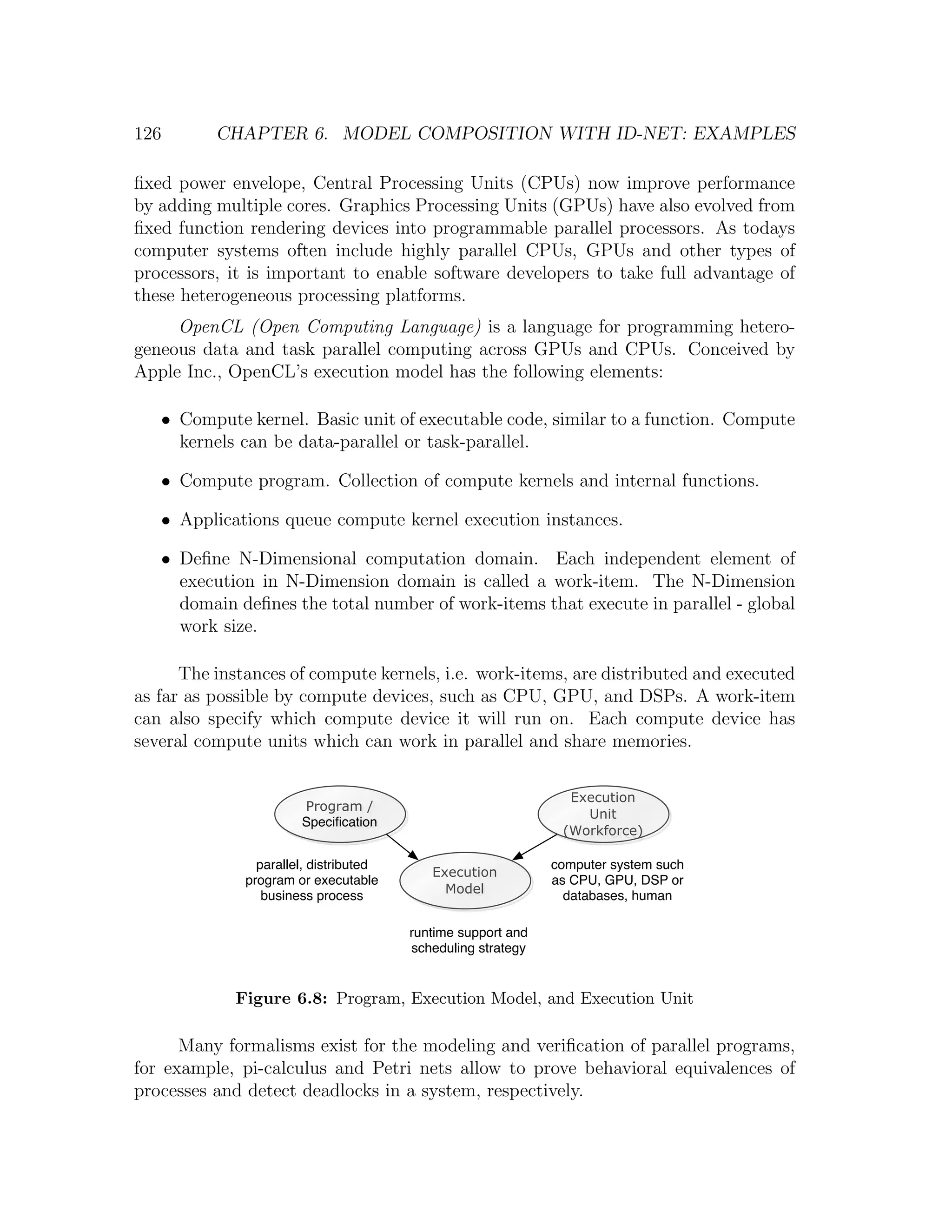 126 CHAPTER 6. MODEL COMPOSITION WITH ID-NET: EXAMPLES ﬁxed power envelope, Central Processing Units (CPUs) now improve performance by adding multiple cores. Graphics Processing Units (GPUs) have also evolved from ﬁxed function rendering devices into programmable parallel processors. As todays computer systems often include highly parallel CPUs, GPUs and other types of processors, it is important to enable software developers to take full advantage of these heterogeneous processing platforms. OpenCL (Open Computing Language) is a language for programming hetero- geneous data and task parallel computing across GPUs and CPUs. Conceived by Apple Inc., OpenCL’s execution model has the following elements: • Compute kernel. Basic unit of executable code, similar to a function. Compute kernels can be data-parallel or task-parallel. • Compute program. Collection of compute kernels and internal functions. • Applications queue compute kernel execution instances. • Deﬁne N-Dimensional computation domain. Each independent element of execution in N-Dimension domain is called a work-item. The N-Dimension domain deﬁnes the total number of work-items that execute in parallel - global work size. The instances of compute kernels, i.e. work-items, are distributed and executed as far as possible by compute devices, such as CPU, GPU, and DSPs. A work-item can also specify which compute device it will run on. Each compute device has several compute units which can work in parallel and share memories. Execution Program / Unit Speciﬁcation (Workforce) parallel, distributed computer system such Execution program or executable as CPU, GPU, DSP or Model business process databases, human runtime support and scheduling strategy Figure 6.8: Program, Execution Model, and Execution Unit Many formalisms exist for the modeling and veriﬁcation of parallel programs, for example, pi-calculus and Petri nets allow to prove behavioral equivalences of processes and detect deadlocks in a system, respectively. 