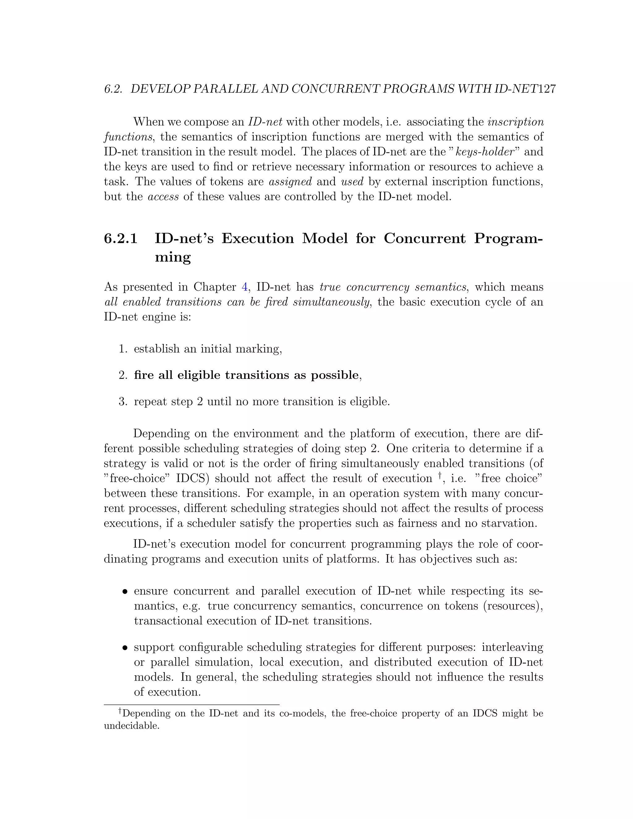 6.2. DEVELOP PARALLEL AND CONCURRENT PROGRAMS WITH ID-NET127 When we compose an ID-net with other models, i.e. associating the inscription functions, the semantics of inscription functions are merged with the semantics of ID-net transition in the result model. The places of ID-net are the ”keys-holder ” and the keys are used to ﬁnd or retrieve necessary information or resources to achieve a task. The values of tokens are assigned and used by external inscription functions, but the access of these values are controlled by the ID-net model. 6.2.1 ID-net’s Execution Model for Concurrent Program- ming As presented in Chapter 4, ID-net has true concurrency semantics, which means all enabled transitions can be ﬁred simultaneously, the basic execution cycle of an ID-net engine is: 1. establish an initial marking, 2. ﬁre all eligible transitions as possible, 3. repeat step 2 until no more transition is eligible. Depending on the environment and the platform of execution, there are dif- ferent possible scheduling strategies of doing step 2. One criteria to determine if a strategy is valid or not is the order of ﬁring simultaneously enabled transitions (of ”free-choice” IDCS) should not aﬀect the result of execution † , i.e. ”free choice” between these transitions. For example, in an operation system with many concur- rent processes, diﬀerent scheduling strategies should not aﬀect the results of process executions, if a scheduler satisfy the properties such as fairness and no starvation. ID-net’s execution model for concurrent programming plays the role of coor- dinating programs and execution units of platforms. It has objectives such as: • ensure concurrent and parallel execution of ID-net while respecting its se- mantics, e.g. true concurrency semantics, concurrence on tokens (resources), transactional execution of ID-net transitions. • support conﬁgurable scheduling strategies for diﬀerent purposes: interleaving or parallel simulation, local execution, and distributed execution of ID-net models. In general, the scheduling strategies should not inﬂuence the results of execution. † Depending on the ID-net and its co-models, the free-choice property of an IDCS might be undecidable. 