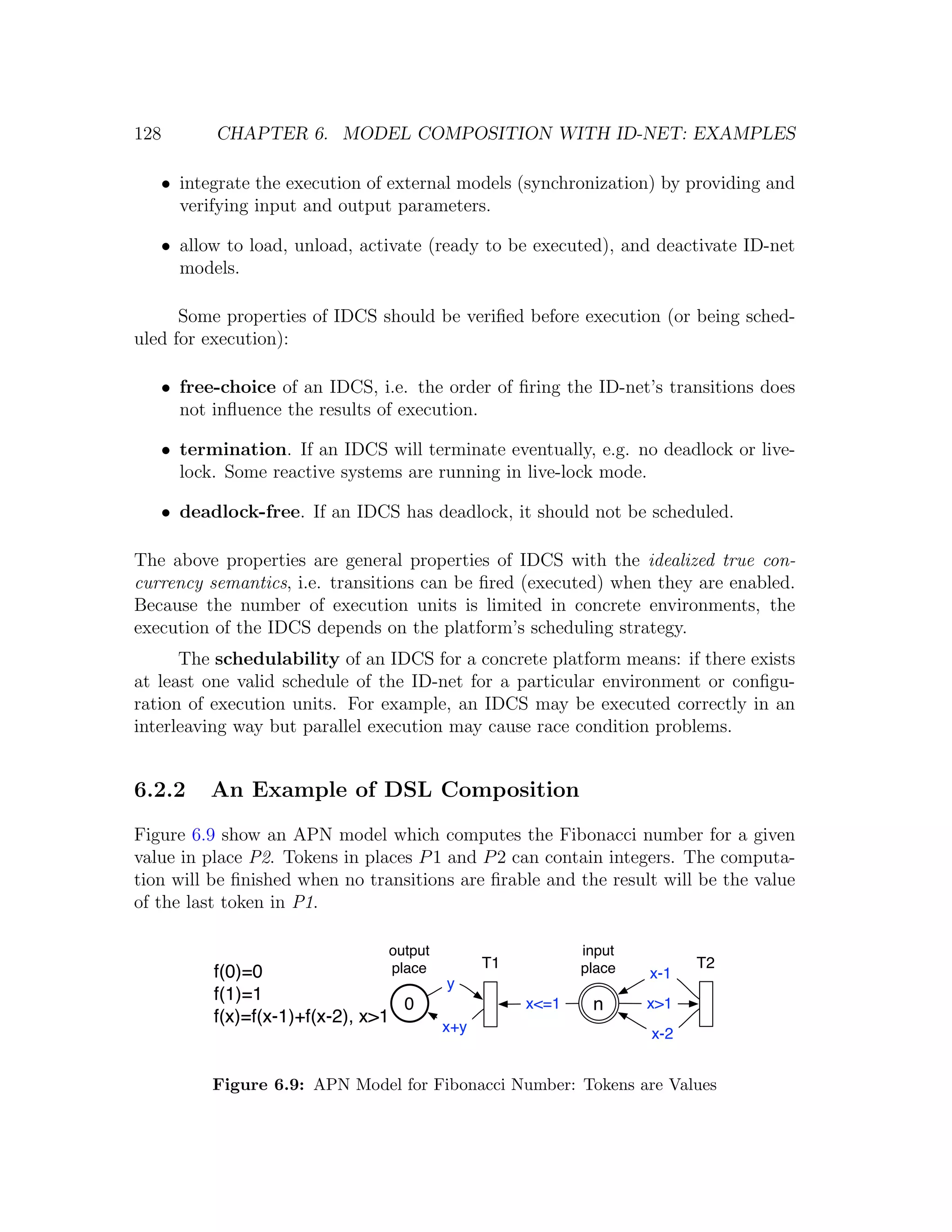 128 CHAPTER 6. MODEL COMPOSITION WITH ID-NET: EXAMPLES • integrate the execution of external models (synchronization) by providing and verifying input and output parameters. • allow to load, unload, activate (ready to be executed), and deactivate ID-net models. Some properties of IDCS should be veriﬁed before execution (or being sched- uled for execution): • free-choice of an IDCS, i.e. the order of ﬁring the ID-net’s transitions does not inﬂuence the results of execution. • termination. If an IDCS will terminate eventually, e.g. no deadlock or live- lock. Some reactive systems are running in live-lock mode. • deadlock-free. If an IDCS has deadlock, it should not be scheduled. The above properties are general properties of IDCS with the idealized true con- currency semantics, i.e. transitions can be ﬁred (executed) when they are enabled. Because the number of execution units is limited in concrete environments, the execution of the IDCS depends on the platform’s scheduling strategy. The schedulability of an IDCS for a concrete platform means: if there exists at least one valid schedule of the ID-net for a particular environment or conﬁgu- ration of execution units. For example, an IDCS may be executed correctly in an interleaving way but parallel execution may cause race condition problems. 6.2.2 An Example of DSL Composition Figure 6.9 show an APN model which computes the Fibonacci number for a given value in place P2. Tokens in places P 1 and P 2 can contain integers. The computa- tion will be ﬁnished when no transitions are ﬁrable and the result will be the value of the last token in P1. output input place T1 place T2 f(0)=0 x-1 y f(1)=1 0 x<=1 n x>1 f(x)=f(x-1)+f(x-2), x>1 x+y x-2 Figure 6.9: APN Model for Fibonacci Number: Tokens are Values 