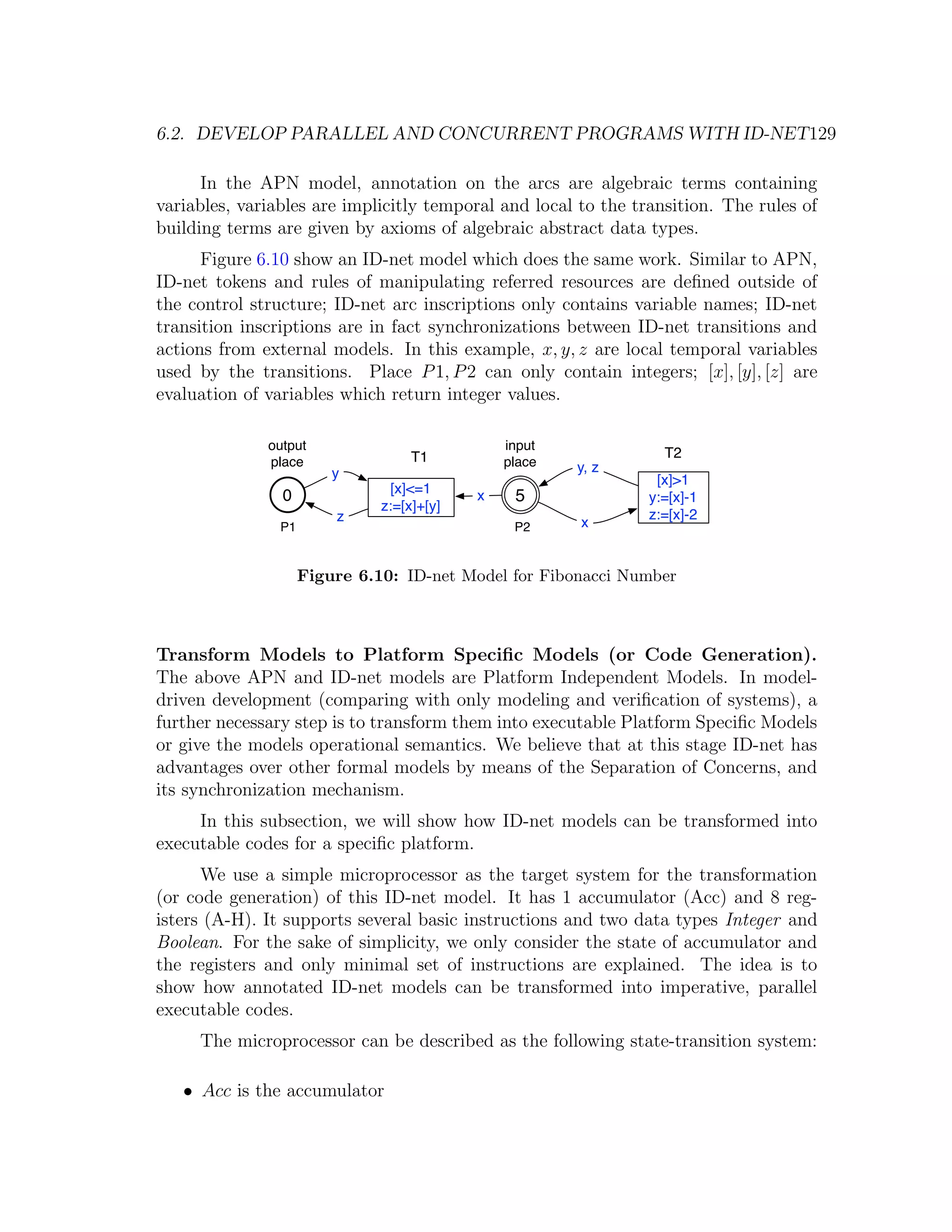 6.2. DEVELOP PARALLEL AND CONCURRENT PROGRAMS WITH ID-NET129 In the APN model, annotation on the arcs are algebraic terms containing variables, variables are implicitly temporal and local to the transition. The rules of building terms are given by axioms of algebraic abstract data types. Figure 6.10 show an ID-net model which does the same work. Similar to APN, ID-net tokens and rules of manipulating referred resources are deﬁned outside of the control structure; ID-net arc inscriptions only contains variable names; ID-net transition inscriptions are in fact synchronizations between ID-net transitions and actions from external models. In this example, x, y, z are local temporal variables used by the transitions. Place P 1, P 2 can only contain integers; [x], [y], [z] are evaluation of variables which return integer values. output input T1 T2 place place y, z y [x]>1 [x]<=1 0 x 5 y:=[x]-1 z:=[x]+[y] z z:=[x]-2 P1 P2 x Figure 6.10: ID-net Model for Fibonacci Number Transform Models to Platform Speciﬁc Models (or Code Generation). The above APN and ID-net models are Platform Independent Models. In model- driven development (comparing with only modeling and veriﬁcation of systems), a further necessary step is to transform them into executable Platform Speciﬁc Models or give the models operational semantics. We believe that at this stage ID-net has advantages over other formal models by means of the Separation of Concerns, and its synchronization mechanism. In this subsection, we will show how ID-net models can be transformed into executable codes for a speciﬁc platform. We use a simple microprocessor as the target system for the transformation (or code generation) of this ID-net model. It has 1 accumulator (Acc) and 8 reg- isters (A-H). It supports several basic instructions and two data types Integer and Boolean. For the sake of simplicity, we only consider the state of accumulator and the registers and only minimal set of instructions are explained. The idea is to show how annotated ID-net models can be transformed into imperative, parallel executable codes. The microprocessor can be described as the following state-transition system: • Acc is the accumulator 