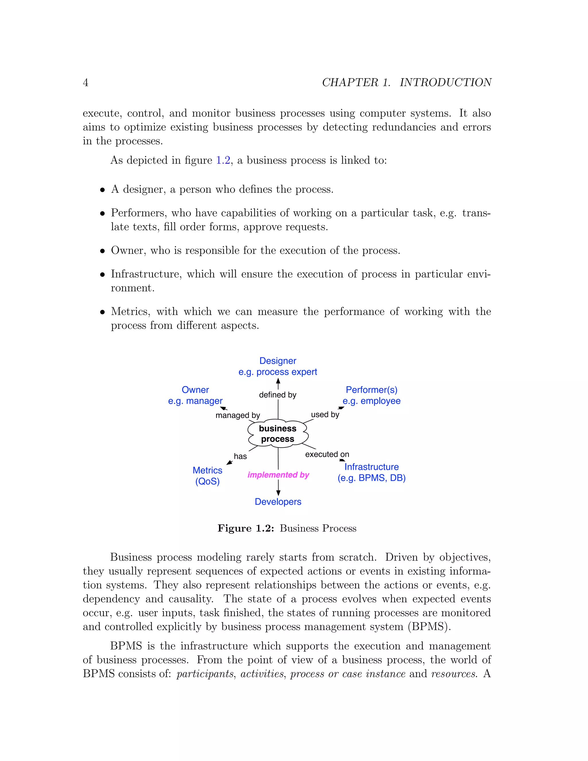 4 CHAPTER 1. INTRODUCTION execute, control, and monitor business processes using computer systems. It also aims to optimize existing business processes by detecting redundancies and errors in the processes. As depicted in ﬁgure 1.2, a business process is linked to: • A designer, a person who deﬁnes the process. • Performers, who have capabilities of working on a particular task, e.g. trans- late texts, ﬁll order forms, approve requests. • Owner, who is responsible for the execution of the process. • Infrastructure, which will ensure the execution of process in particular envi- ronment. • Metrics, with which we can measure the performance of working with the process from diﬀerent aspects. Designer e.g. process expert Owner deﬁned by Performer(s) e.g. manager e.g. employee managed by used by business process has executed on Metrics Infrastructure implemented by (e.g. BPMS, DB) (QoS) Developers Figure 1.2: Business Process Business process modeling rarely starts from scratch. Driven by objectives, they usually represent sequences of expected actions or events in existing informa- tion systems. They also represent relationships between the actions or events, e.g. dependency and causality. The state of a process evolves when expected events occur, e.g. user inputs, task ﬁnished, the states of running processes are monitored and controlled explicitly by business process management system (BPMS). BPMS is the infrastructure which supports the execution and management of business processes. From the point of view of a business process, the world of BPMS consists of: participants, activities, process or case instance and resources. A 