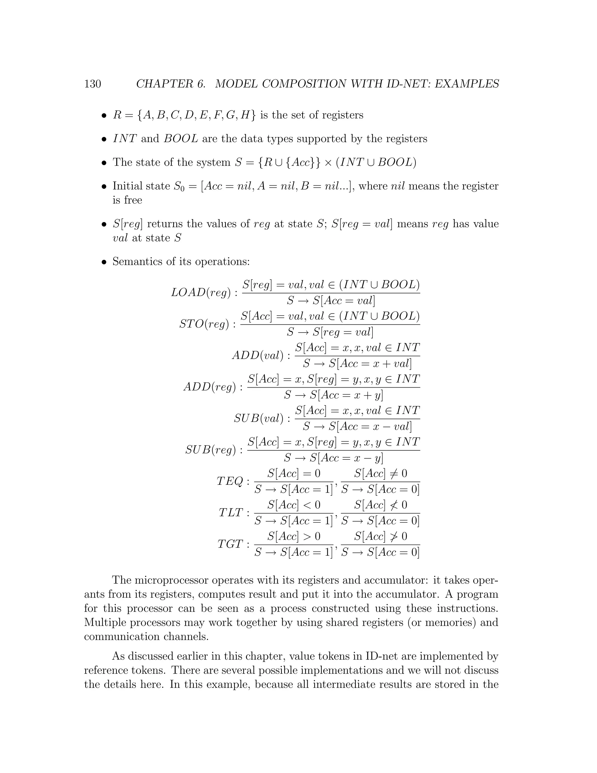 130 CHAPTER 6. MODEL COMPOSITION WITH ID-NET: EXAMPLES • R = {A, B, C, D, E, F, G, H} is the set of registers • IN T and BOOL are the data types supported by the registers • The state of the system S = {R ∪ {Acc}} × (IN T ∪ BOOL) • Initial state S0 = [Acc = nil, A = nil, B = nil...], where nil means the register is free • S[reg] returns the values of reg at state S; S[reg = val] means reg has value val at state S • Semantics of its operations: S[reg] = val, val ∈ (IN T ∪ BOOL) LOAD(reg) : S → S[Acc = val] S[Acc] = val, val ∈ (IN T ∪ BOOL) ST O(reg) : S → S[reg = val] S[Acc] = x, x, val ∈ IN T ADD(val) : S → S[Acc = x + val] S[Acc] = x, S[reg] = y, x, y ∈ IN T ADD(reg) : S → S[Acc = x + y] S[Acc] = x, x, val ∈ IN T SU B(val) : S → S[Acc = x − val] S[Acc] = x, S[reg] = y, x, y ∈ IN T SU B(reg) : S → S[Acc = x − y] S[Acc] = 0 S[Acc] = 0 T EQ : , S → S[Acc = 1] S → S[Acc = 0] S[Acc] < 0 S[Acc] < 0 T LT : , S → S[Acc = 1] S → S[Acc = 0] S[Acc] > 0 S[Acc] > 0 T GT : , S → S[Acc = 1] S → S[Acc = 0] The microprocessor operates with its registers and accumulator: it takes oper- ants from its registers, computes result and put it into the accumulator. A program for this processor can be seen as a process constructed using these instructions. Multiple processors may work together by using shared registers (or memories) and communication channels. As discussed earlier in this chapter, value tokens in ID-net are implemented by reference tokens. There are several possible implementations and we will not discuss the details here. In this example, because all intermediate results are stored in the 
