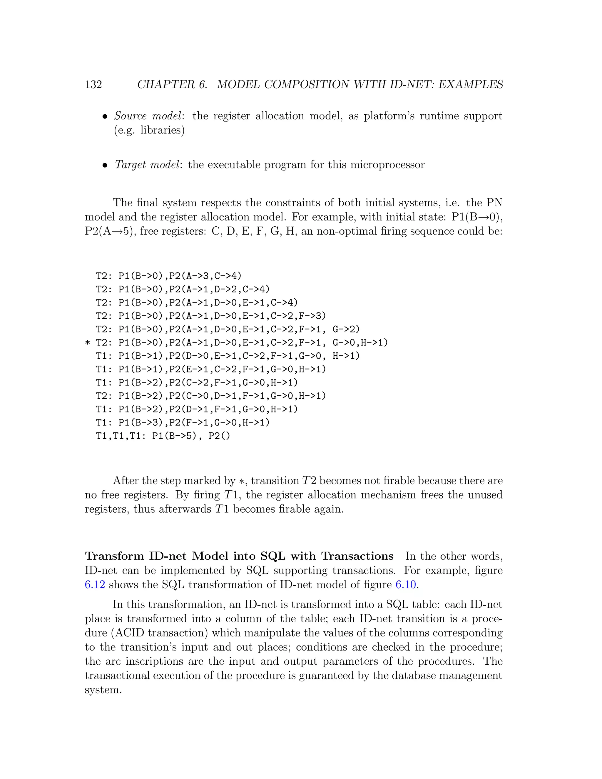 132 CHAPTER 6. MODEL COMPOSITION WITH ID-NET: EXAMPLES • Source model : the register allocation model, as platform’s runtime support (e.g. libraries) • Target model : the executable program for this microprocessor The ﬁnal system respects the constraints of both initial systems, i.e. the PN model and the register allocation model. For example, with initial state: P1(B→0), P2(A→5), free registers: C, D, E, F, G, H, an non-optimal ﬁring sequence could be: T2: P1(B->0),P2(A->3,C->4) T2: P1(B->0),P2(A->1,D->2,C->4) T2: P1(B->0),P2(A->1,D->0,E->1,C->4) T2: P1(B->0),P2(A->1,D->0,E->1,C->2,F->3) T2: P1(B->0),P2(A->1,D->0,E->1,C->2,F->1, G->2) * T2: P1(B->0),P2(A->1,D->0,E->1,C->2,F->1, G->0,H->1) T1: P1(B->1),P2(D->0,E->1,C->2,F->1,G->0, H->1) T1: P1(B->1),P2(E->1,C->2,F->1,G->0,H->1) T1: P1(B->2),P2(C->2,F->1,G->0,H->1) T2: P1(B->2),P2(C->0,D->1,F->1,G->0,H->1) T1: P1(B->2),P2(D->1,F->1,G->0,H->1) T1: P1(B->3),P2(F->1,G->0,H->1) T1,T1,T1: P1(B->5), P2() After the step marked by ∗, transition T 2 becomes not ﬁrable because there are no free registers. By ﬁring T 1, the register allocation mechanism frees the unused registers, thus afterwards T 1 becomes ﬁrable again. Transform ID-net Model into SQL with Transactions In the other words, ID-net can be implemented by SQL supporting transactions. For example, ﬁgure 6.12 shows the SQL transformation of ID-net model of ﬁgure 6.10. In this transformation, an ID-net is transformed into a SQL table: each ID-net place is transformed into a column of the table; each ID-net transition is a proce- dure (ACID transaction) which manipulate the values of the columns corresponding to the transition’s input and out places; conditions are checked in the procedure; the arc inscriptions are the input and output parameters of the procedures. The transactional execution of the procedure is guaranteed by the database management system. 