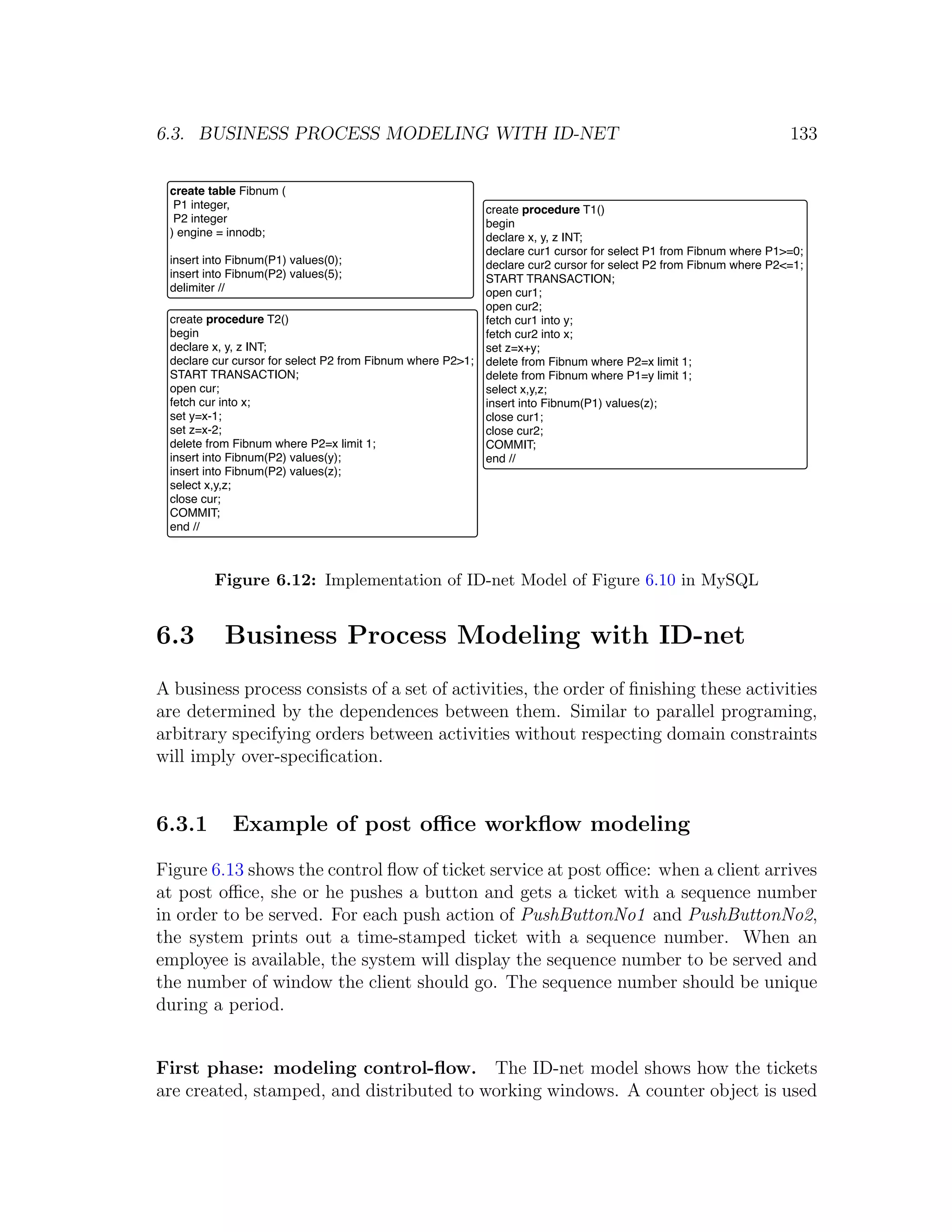 6.3. BUSINESS PROCESS MODELING WITH ID-NET 133 create table Fibnum ( P1 integer, create procedure T1() P2 integer begin ) engine = innodb; declare x, y, z INT; declare cur1 cursor for select P1 from Fibnum where P1>=0; insert into Fibnum(P1) values(0); declare cur2 cursor for select P2 from Fibnum where P2<=1; insert into Fibnum(P2) values(5); START TRANSACTION; delimiter // open cur1; open cur2; create procedure T2() fetch cur1 into y; begin fetch cur2 into x; declare x, y, z INT; set z=x+y; declare cur cursor for select P2 from Fibnum where P2>1; delete from Fibnum where P2=x limit 1; START TRANSACTION; delete from Fibnum where P1=y limit 1; open cur; select x,y,z; fetch cur into x; insert into Fibnum(P1) values(z); set y=x-1; close cur1; set z=x-2; close cur2; delete from Fibnum where P2=x limit 1; COMMIT; insert into Fibnum(P2) values(y); end // insert into Fibnum(P2) values(z); select x,y,z; close cur; COMMIT; end // Figure 6.12: Implementation of ID-net Model of Figure 6.10 in MySQL 6.3 Business Process Modeling with ID-net A business process consists of a set of activities, the order of ﬁnishing these activities are determined by the dependences between them. Similar to parallel programing, arbitrary specifying orders between activities without respecting domain constraints will imply over-speciﬁcation. 6.3.1 Example of post oﬃce workﬂow modeling Figure 6.13 shows the control ﬂow of ticket service at post oﬃce: when a client arrives at post oﬃce, she or he pushes a button and gets a ticket with a sequence number in order to be served. For each push action of PushButtonNo1 and PushButtonNo2, the system prints out a time-stamped ticket with a sequence number. When an employee is available, the system will display the sequence number to be served and the number of window the client should go. The sequence number should be unique during a period. First phase: modeling control-ﬂow. The ID-net model shows how the tickets are created, stamped, and distributed to working windows. A counter object is used 