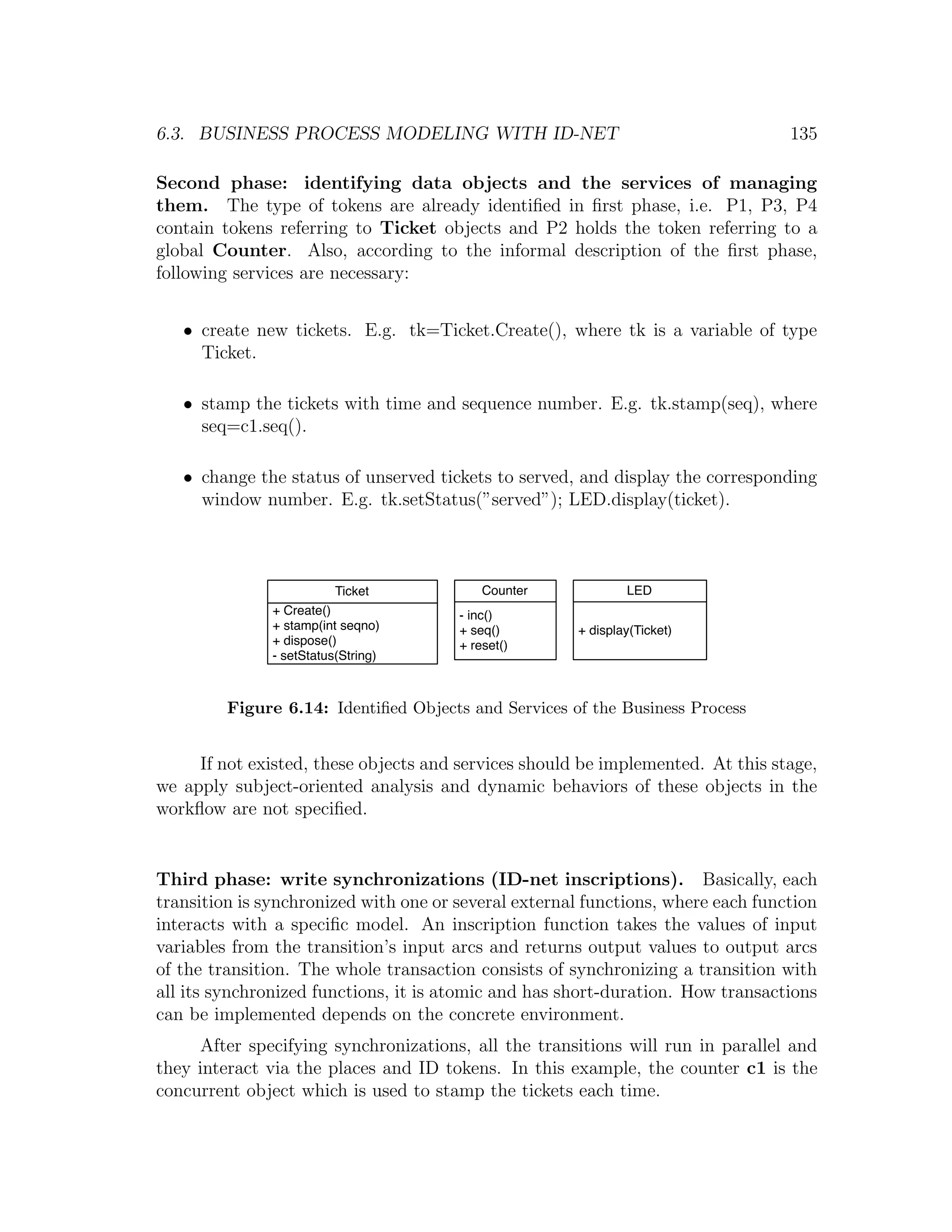 6.3. BUSINESS PROCESS MODELING WITH ID-NET 135 Second phase: identifying data objects and the services of managing them. The type of tokens are already identiﬁed in ﬁrst phase, i.e. P1, P3, P4 contain tokens referring to Ticket objects and P2 holds the token referring to a global Counter. Also, according to the informal description of the ﬁrst phase, following services are necessary: • create new tickets. E.g. tk=Ticket.Create(), where tk is a variable of type Ticket. • stamp the tickets with time and sequence number. E.g. tk.stamp(seq), where seq=c1.seq(). • change the status of unserved tickets to served, and display the corresponding window number. E.g. tk.setStatus(”served”); LED.display(ticket). Ticket Counter LED + Create() - inc() + stamp(int seqno) + seq() + display(Ticket) + dispose() + reset() - setStatus(String) Figure 6.14: Identiﬁed Objects and Services of the Business Process If not existed, these objects and services should be implemented. At this stage, we apply subject-oriented analysis and dynamic behaviors of these objects in the workﬂow are not speciﬁed. Third phase: write synchronizations (ID-net inscriptions). Basically, each transition is synchronized with one or several external functions, where each function interacts with a speciﬁc model. An inscription function takes the values of input variables from the transition’s input arcs and returns output values to output arcs of the transition. The whole transaction consists of synchronizing a transition with all its synchronized functions, it is atomic and has short-duration. How transactions can be implemented depends on the concrete environment. After specifying synchronizations, all the transitions will run in parallel and they interact via the places and ID tokens. In this example, the counter c1 is the concurrent object which is used to stamp the tickets each time. 