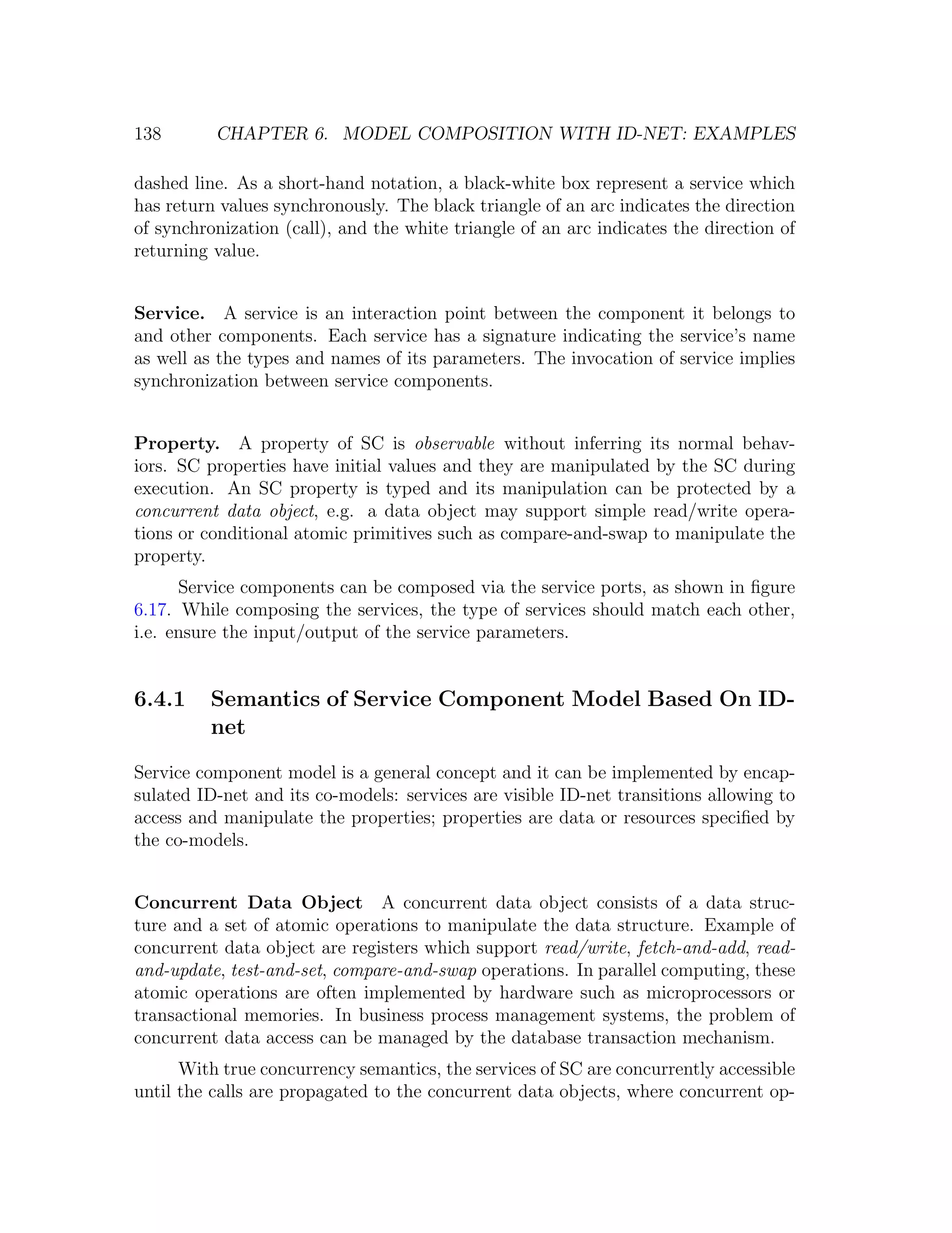 138 CHAPTER 6. MODEL COMPOSITION WITH ID-NET: EXAMPLES dashed line. As a short-hand notation, a black-white box represent a service which has return values synchronously. The black triangle of an arc indicates the direction of synchronization (call), and the white triangle of an arc indicates the direction of returning value. Service. A service is an interaction point between the component it belongs to and other components. Each service has a signature indicating the service’s name as well as the types and names of its parameters. The invocation of service implies synchronization between service components. Property. A property of SC is observable without inferring its normal behav- iors. SC properties have initial values and they are manipulated by the SC during execution. An SC property is typed and its manipulation can be protected by a concurrent data object, e.g. a data object may support simple read/write opera- tions or conditional atomic primitives such as compare-and-swap to manipulate the property. Service components can be composed via the service ports, as shown in ﬁgure 6.17. While composing the services, the type of services should match each other, i.e. ensure the input/output of the service parameters. 6.4.1 Semantics of Service Component Model Based On ID- net Service component model is a general concept and it can be implemented by encap- sulated ID-net and its co-models: services are visible ID-net transitions allowing to access and manipulate the properties; properties are data or resources speciﬁed by the co-models. Concurrent Data Object A concurrent data object consists of a data struc- ture and a set of atomic operations to manipulate the data structure. Example of concurrent data object are registers which support read/write, fetch-and-add, read- and-update, test-and-set, compare-and-swap operations. In parallel computing, these atomic operations are often implemented by hardware such as microprocessors or transactional memories. In business process management systems, the problem of concurrent data access can be managed by the database transaction mechanism. With true concurrency semantics, the services of SC are concurrently accessible until the calls are propagated to the concurrent data objects, where concurrent op- 