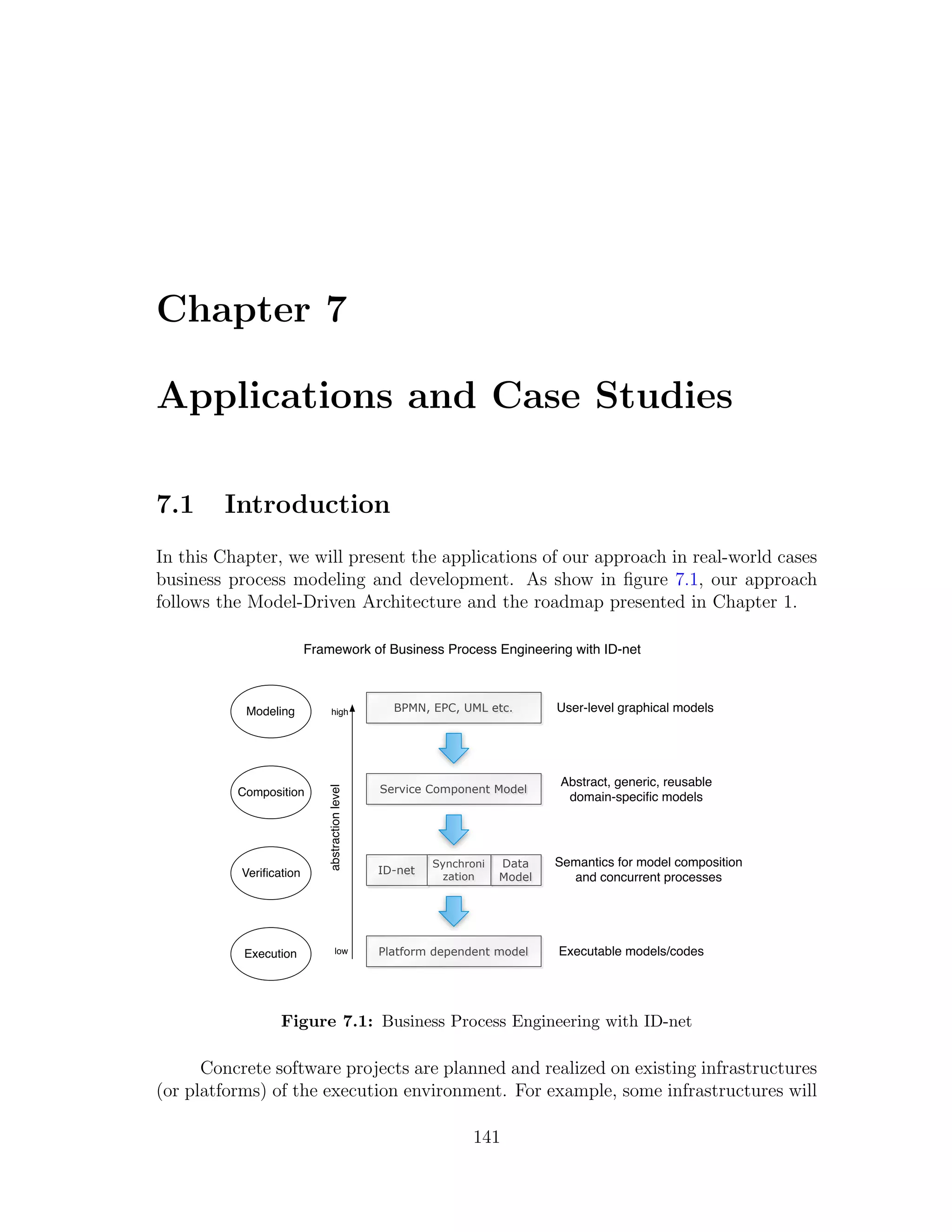 Chapter 7 Applications and Case Studies 7.1 Introduction In this Chapter, we will present the applications of our approach in real-world cases business process modeling and development. As show in ﬁgure 7.1, our approach follows the Model-Driven Architecture and the roadmap presented in Chapter 1. Framework of Business Process Engineering with ID-net Modeling high BPMN, EPC, UML etc. User-level graphical models Abstract, generic, reusable Service Component Model abstraction level Composition domain-speciﬁc models Synchroni Data Semantics for model composition Veriﬁcation ID-net zation Model and concurrent processes Execution low Platform dependent model Executable models/codes Figure 7.1: Business Process Engineering with ID-net Concrete software projects are planned and realized on existing infrastructures (or platforms) of the execution environment. For example, some infrastructures will 141 