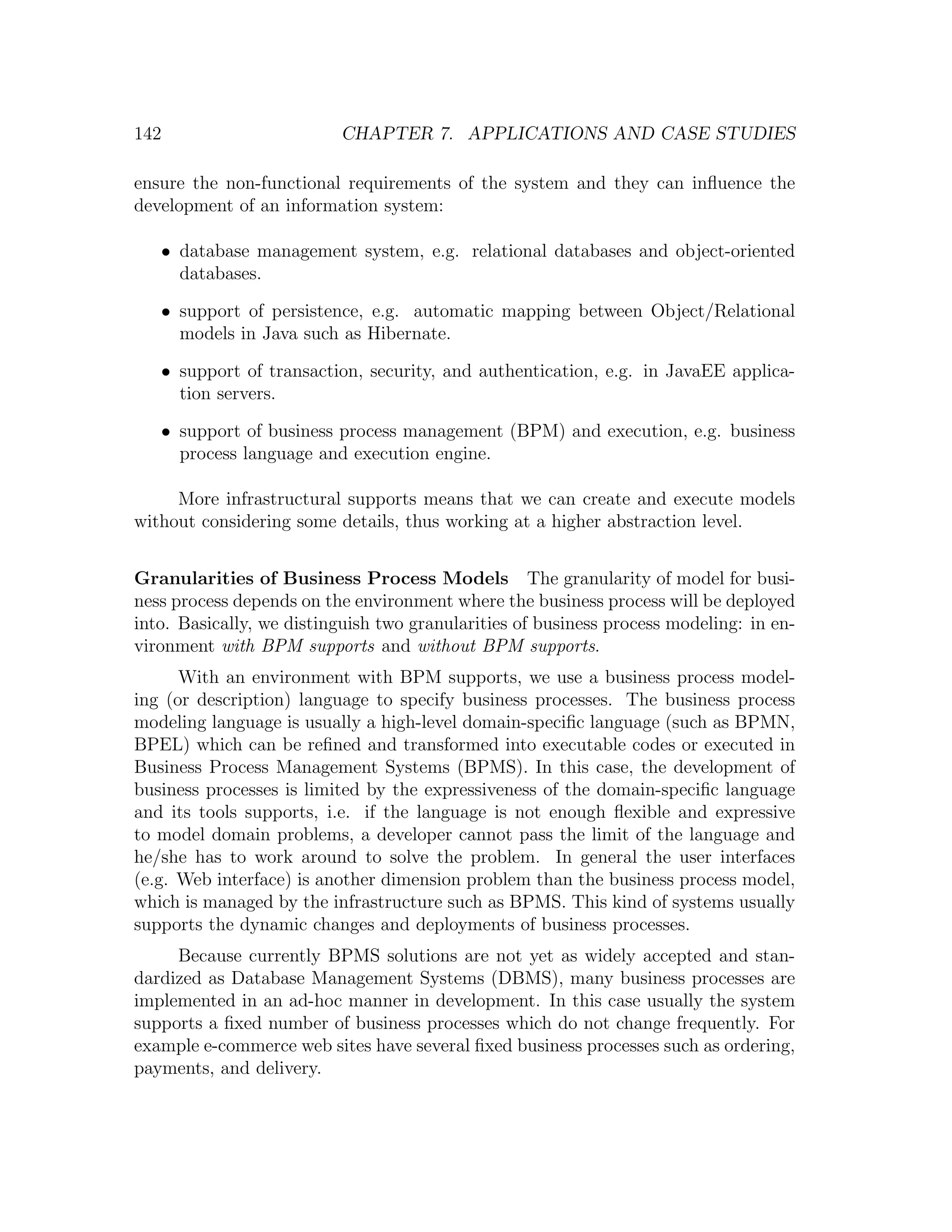 142 CHAPTER 7. APPLICATIONS AND CASE STUDIES ensure the non-functional requirements of the system and they can inﬂuence the development of an information system: • database management system, e.g. relational databases and object-oriented databases. • support of persistence, e.g. automatic mapping between Object/Relational models in Java such as Hibernate. • support of transaction, security, and authentication, e.g. in JavaEE applica- tion servers. • support of business process management (BPM) and execution, e.g. business process language and execution engine. More infrastructural supports means that we can create and execute models without considering some details, thus working at a higher abstraction level. Granularities of Business Process Models The granularity of model for busi- ness process depends on the environment where the business process will be deployed into. Basically, we distinguish two granularities of business process modeling: in en- vironment with BPM supports and without BPM supports. With an environment with BPM supports, we use a business process model- ing (or description) language to specify business processes. The business process modeling language is usually a high-level domain-speciﬁc language (such as BPMN, BPEL) which can be reﬁned and transformed into executable codes or executed in Business Process Management Systems (BPMS). In this case, the development of business processes is limited by the expressiveness of the domain-speciﬁc language and its tools supports, i.e. if the language is not enough ﬂexible and expressive to model domain problems, a developer cannot pass the limit of the language and he/she has to work around to solve the problem. In general the user interfaces (e.g. Web interface) is another dimension problem than the business process model, which is managed by the infrastructure such as BPMS. This kind of systems usually supports the dynamic changes and deployments of business processes. Because currently BPMS solutions are not yet as widely accepted and stan- dardized as Database Management Systems (DBMS), many business processes are implemented in an ad-hoc manner in development. In this case usually the system supports a ﬁxed number of business processes which do not change frequently. For example e-commerce web sites have several ﬁxed business processes such as ordering, payments, and delivery. 