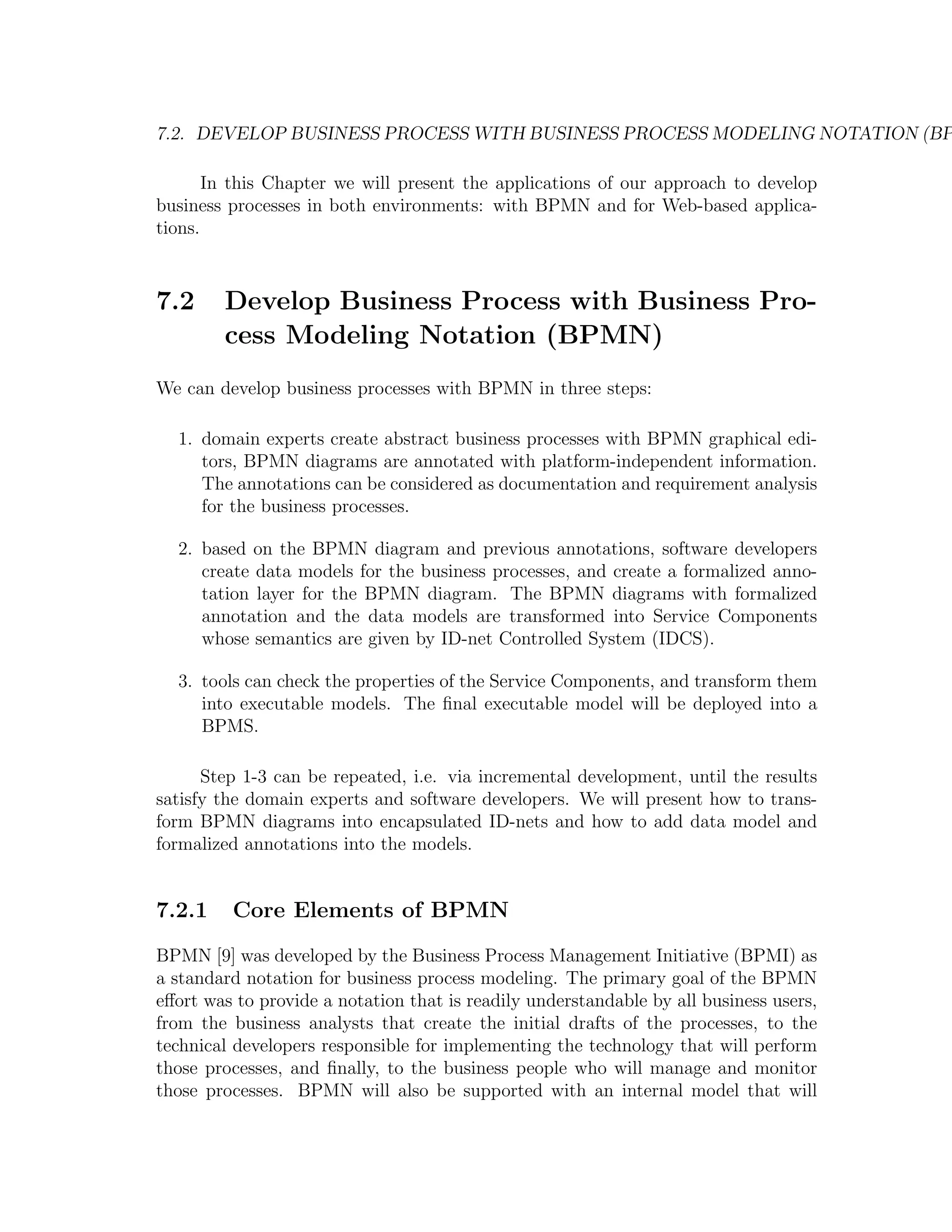 7.2. DEVELOP BUSINESS PROCESS WITH BUSINESS PROCESS MODELING NOTATION (BP In this Chapter we will present the applications of our approach to develop business processes in both environments: with BPMN and for Web-based applica- tions. 7.2 Develop Business Process with Business Pro- cess Modeling Notation (BPMN) We can develop business processes with BPMN in three steps: 1. domain experts create abstract business processes with BPMN graphical edi- tors, BPMN diagrams are annotated with platform-independent information. The annotations can be considered as documentation and requirement analysis for the business processes. 2. based on the BPMN diagram and previous annotations, software developers create data models for the business processes, and create a formalized anno- tation layer for the BPMN diagram. The BPMN diagrams with formalized annotation and the data models are transformed into Service Components whose semantics are given by ID-net Controlled System (IDCS). 3. tools can check the properties of the Service Components, and transform them into executable models. The ﬁnal executable model will be deployed into a BPMS. Step 1-3 can be repeated, i.e. via incremental development, until the results satisfy the domain experts and software developers. We will present how to trans- form BPMN diagrams into encapsulated ID-nets and how to add data model and formalized annotations into the models. 7.2.1 Core Elements of BPMN BPMN [9] was developed by the Business Process Management Initiative (BPMI) as a standard notation for business process modeling. The primary goal of the BPMN eﬀort was to provide a notation that is readily understandable by all business users, from the business analysts that create the initial drafts of the processes, to the technical developers responsible for implementing the technology that will perform those processes, and ﬁnally, to the business people who will manage and monitor those processes. BPMN will also be supported with an internal model that will 