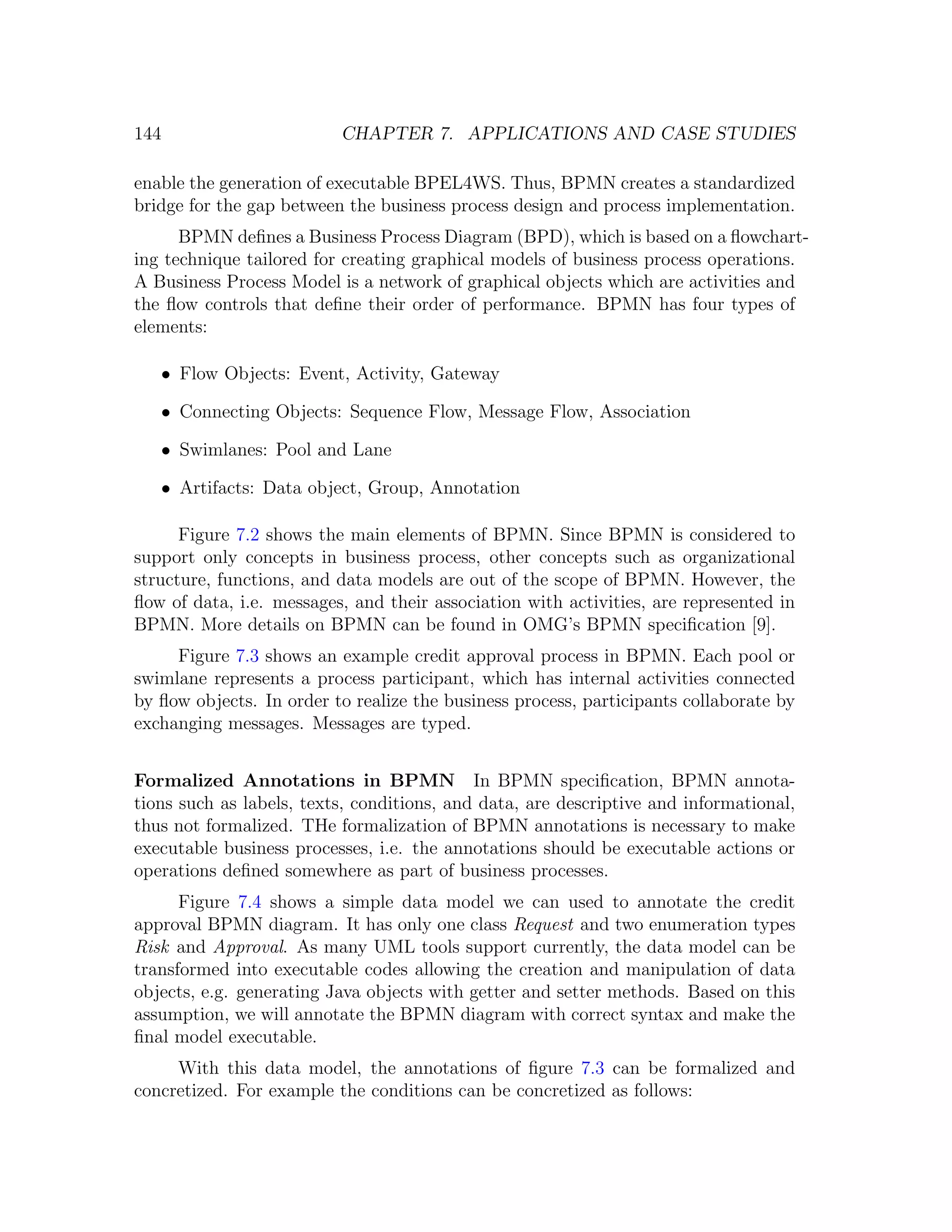 144 CHAPTER 7. APPLICATIONS AND CASE STUDIES enable the generation of executable BPEL4WS. Thus, BPMN creates a standardized bridge for the gap between the business process design and process implementation. BPMN deﬁnes a Business Process Diagram (BPD), which is based on a ﬂowchart- ing technique tailored for creating graphical models of business process operations. A Business Process Model is a network of graphical objects which are activities and the ﬂow controls that deﬁne their order of performance. BPMN has four types of elements: • Flow Objects: Event, Activity, Gateway • Connecting Objects: Sequence Flow, Message Flow, Association • Swimlanes: Pool and Lane • Artifacts: Data object, Group, Annotation Figure 7.2 shows the main elements of BPMN. Since BPMN is considered to support only concepts in business process, other concepts such as organizational structure, functions, and data models are out of the scope of BPMN. However, the ﬂow of data, i.e. messages, and their association with activities, are represented in BPMN. More details on BPMN can be found in OMG’s BPMN speciﬁcation [9]. Figure 7.3 shows an example credit approval process in BPMN. Each pool or swimlane represents a process participant, which has internal activities connected by ﬂow objects. In order to realize the business process, participants collaborate by exchanging messages. Messages are typed. Formalized Annotations in BPMN In BPMN speciﬁcation, BPMN annota- tions such as labels, texts, conditions, and data, are descriptive and informational, thus not formalized. THe formalization of BPMN annotations is necessary to make executable business processes, i.e. the annotations should be executable actions or operations deﬁned somewhere as part of business processes. Figure 7.4 shows a simple data model we can used to annotate the credit approval BPMN diagram. It has only one class Request and two enumeration types Risk and Approval. As many UML tools support currently, the data model can be transformed into executable codes allowing the creation and manipulation of data objects, e.g. generating Java objects with getter and setter methods. Based on this assumption, we will annotate the BPMN diagram with correct syntax and make the ﬁnal model executable. With this data model, the annotations of ﬁgure 7.3 can be formalized and concretized. For example the conditions can be concretized as follows: 