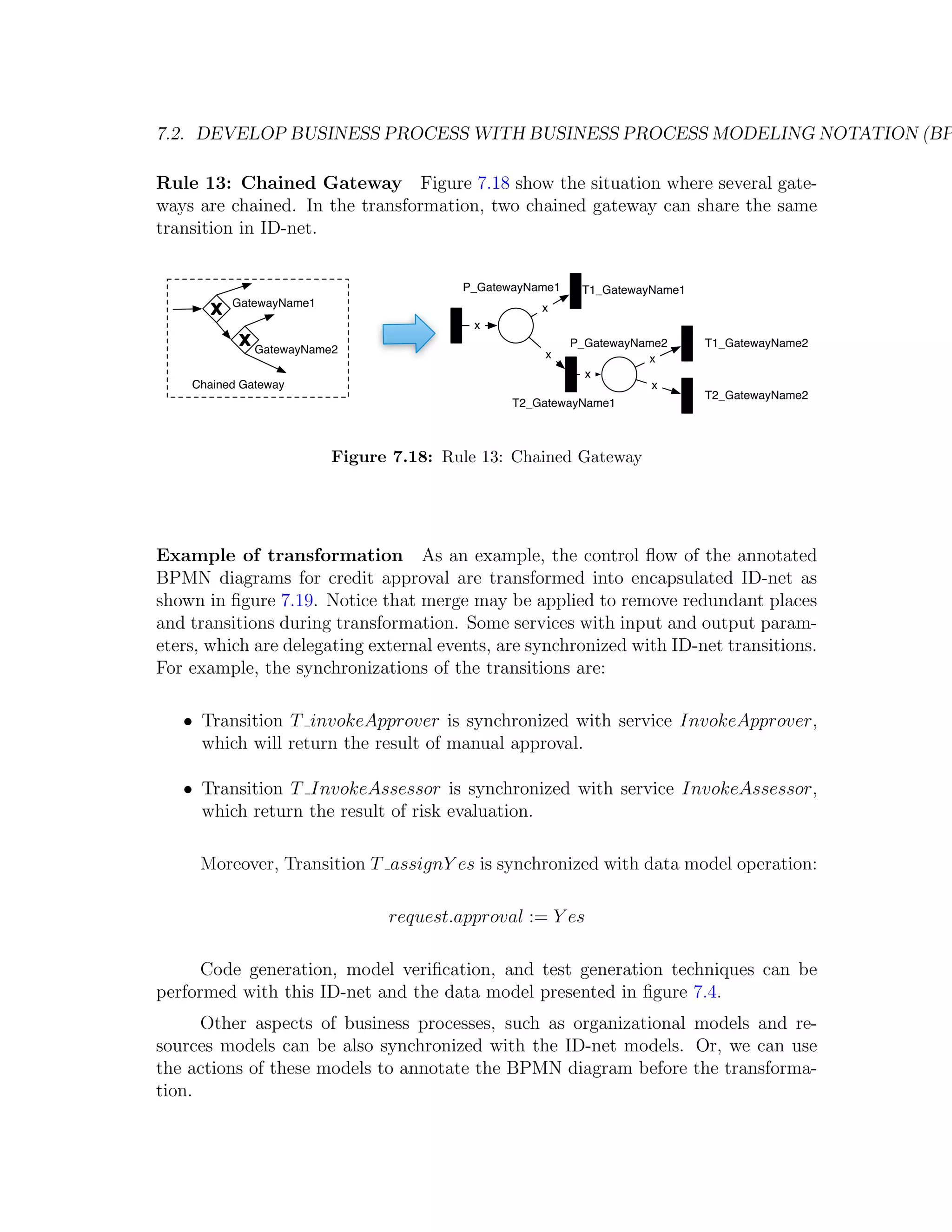 7.2. DEVELOP BUSINESS PROCESS WITH BUSINESS PROCESS MODELING NOTATION (BP Rule 13: Chained Gateway Figure 7.18 show the situation where several gate- ways are chained. In the transformation, two chained gateway can share the same transition in ID-net. P_GatewayName1 T1_GatewayName1 GatewayName1 x x P_GatewayName2 T1_GatewayName2 GatewayName2 x x x Chained Gateway x T2_GatewayName2 T2_GatewayName1 Figure 7.18: Rule 13: Chained Gateway Example of transformation As an example, the control ﬂow of the annotated BPMN diagrams for credit approval are transformed into encapsulated ID-net as shown in ﬁgure 7.19. Notice that merge may be applied to remove redundant places and transitions during transformation. Some services with input and output param- eters, which are delegating external events, are synchronized with ID-net transitions. For example, the synchronizations of the transitions are: • Transition T invokeApprover is synchronized with service InvokeApprover, which will return the result of manual approval. • Transition T InvokeAssessor is synchronized with service InvokeAssessor, which return the result of risk evaluation. Moreover, Transition T assignY es is synchronized with data model operation: request.approval := Y es Code generation, model veriﬁcation, and test generation techniques can be performed with this ID-net and the data model presented in ﬁgure 7.4. Other aspects of business processes, such as organizational models and re- sources models can be also synchronized with the ID-net models. Or, we can use the actions of these models to annotate the BPMN diagram before the transforma- tion. 