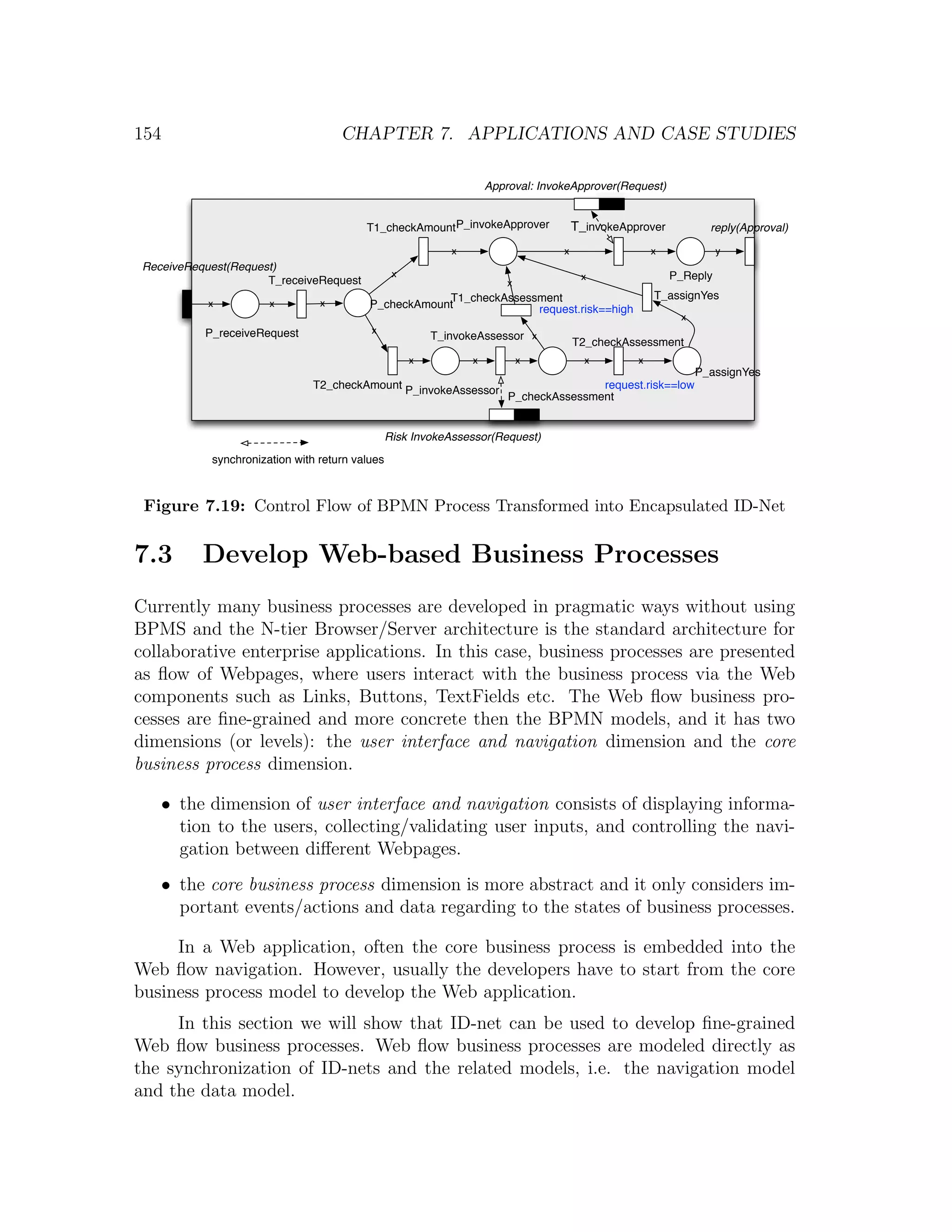 154 CHAPTER 7. APPLICATIONS AND CASE STUDIES Approval: InvokeApprover(Request) T1_checkAmountP_invokeApprover T_invokeApprover reply(Approval) x x x y ReceiveRequest(Request) x x P_Reply T_receiveRequest x T1_checkAssessment T_assignYes x x x P_checkAmount request.risk==high x P_receiveRequest x T_invokeAssessor x T2_checkAssessment x x x x x P_assignYes T2_checkAmount P_invokeAssessor request.risk==low P_checkAssessment Risk InvokeAssessor(Request) synchronization with return values Figure 7.19: Control Flow of BPMN Process Transformed into Encapsulated ID-Net 7.3 Develop Web-based Business Processes Currently many business processes are developed in pragmatic ways without using BPMS and the N-tier Browser/Server architecture is the standard architecture for collaborative enterprise applications. In this case, business processes are presented as ﬂow of Webpages, where users interact with the business process via the Web components such as Links, Buttons, TextFields etc. The Web ﬂow business pro- cesses are ﬁne-grained and more concrete then the BPMN models, and it has two dimensions (or levels): the user interface and navigation dimension and the core business process dimension. • the dimension of user interface and navigation consists of displaying informa- tion to the users, collecting/validating user inputs, and controlling the navi- gation between diﬀerent Webpages. • the core business process dimension is more abstract and it only considers im- portant events/actions and data regarding to the states of business processes. In a Web application, often the core business process is embedded into the Web ﬂow navigation. However, usually the developers have to start from the core business process model to develop the Web application. In this section we will show that ID-net can be used to develop ﬁne-grained Web ﬂow business processes. Web ﬂow business processes are modeled directly as the synchronization of ID-nets and the related models, i.e. the navigation model and the data model. 