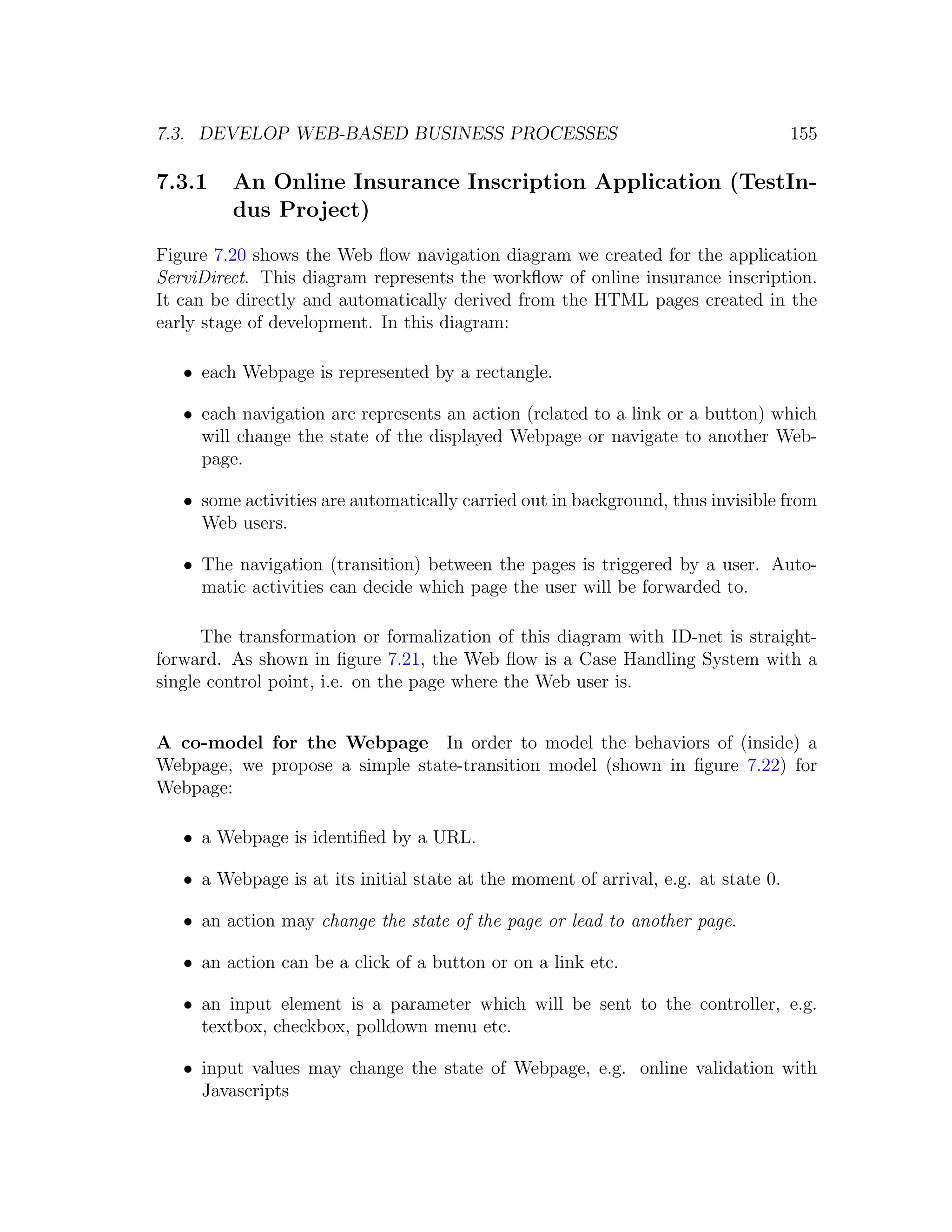 7.3. DEVELOP WEB-BASED BUSINESS PROCESSES 155 7.3.1 An Online Insurance Inscription Application (TestIn- dus Project) Figure 7.20 shows the Web ﬂow navigation diagram we created for the application ServiDirect. This diagram represents the workﬂow of online insurance inscription. It can be directly and automatically derived from the HTML pages created in the early stage of development. In this diagram: • each Webpage is represented by a rectangle. • each navigation arc represents an action (related to a link or a button) which will change the state of the displayed Webpage or navigate to another Web- page. • some activities are automatically carried out in background, thus invisible from Web users. • The navigation (transition) between the pages is triggered by a user. Auto- matic activities can decide which page the user will be forwarded to. The transformation or formalization of this diagram with ID-net is straight- forward. As shown in ﬁgure 7.21, the Web ﬂow is a Case Handling System with a single control point, i.e. on the page where the Web user is. A co-model for the Webpage In order to model the behaviors of (inside) a Webpage, we propose a simple state-transition model (shown in ﬁgure 7.22) for Webpage: • a Webpage is identiﬁed by a URL. • a Webpage is at its initial state at the moment of arrival, e.g. at state 0. • an action may change the state of the page or lead to another page. • an action can be a click of a button or on a link etc. • an input element is a parameter which will be sent to the controller, e.g. textbox, checkbox, polldown menu etc. • input values may change the state of Webpage, e.g. online validation with Javascripts 
