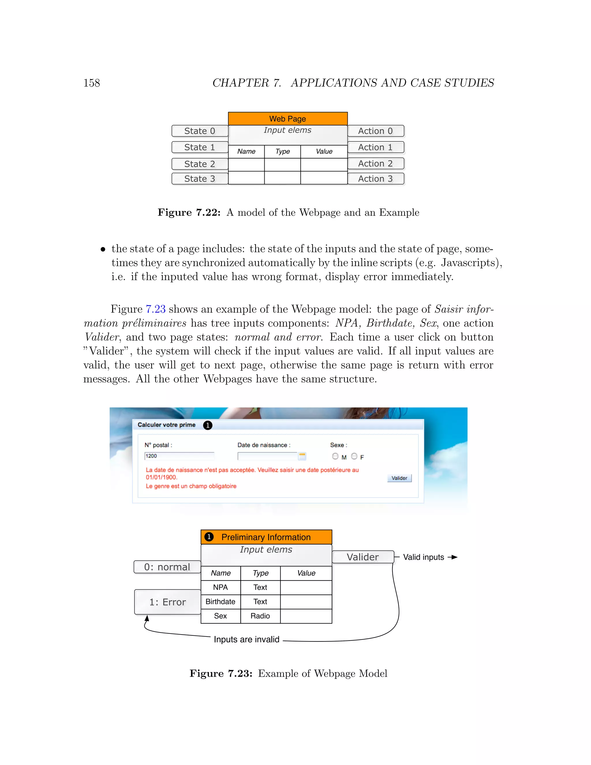 158 CHAPTER 7. APPLICATIONS AND CASE STUDIES Web Page State 0 Input elems Action 0 State 1 Name Type Value Action 1 State 2 Action 2 State 3 Action 3 Figure 7.22: A model of the Webpage and an Example • the state of a page includes: the state of the inputs and the state of page, some- times they are synchronized automatically by the inline scripts (e.g. Javascripts), i.e. if the inputed value has wrong format, display error immediately. Figure 7.23 shows an example of the Webpage model: the page of Saisir infor- mation pr´liminaires has tree inputs components: NPA, Birthdate, Sex, one action e Valider, and two page states: normal and error. Each time a user click on button ”Valider”, the system will check if the input values are valid. If all input values are valid, the user will get to next page, otherwise the same page is return with error messages. All the other Webpages have the same structure. 1 1 1 1 Preliminary Information Input elems Valider Valid inputs 0: normal Name Type Value NPA Text 1: Error Birthdate Text Sex Radio Inputs are invalid Figure 7.23: Example of Webpage Model 
