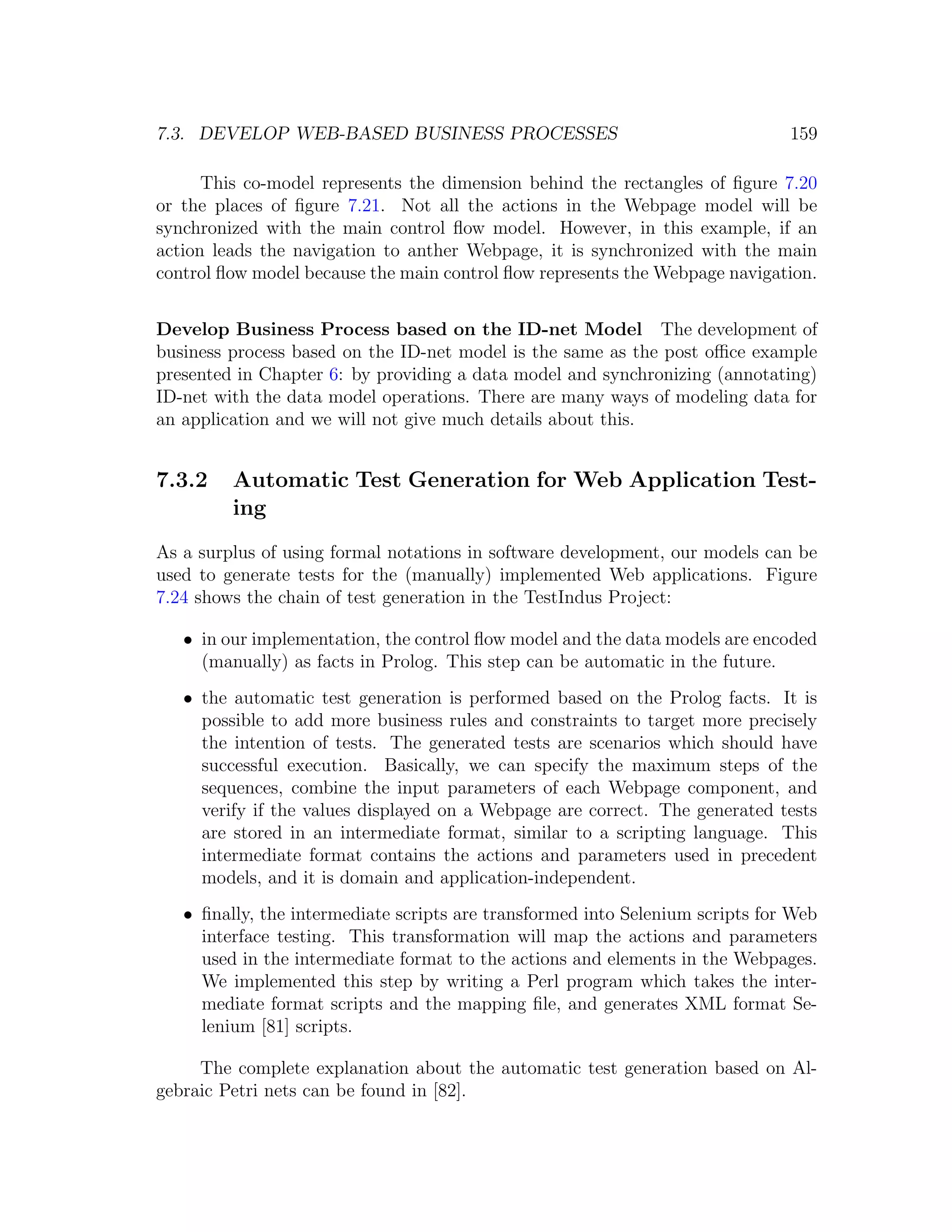 7.3. DEVELOP WEB-BASED BUSINESS PROCESSES 159 This co-model represents the dimension behind the rectangles of ﬁgure 7.20 or the places of ﬁgure 7.21. Not all the actions in the Webpage model will be synchronized with the main control ﬂow model. However, in this example, if an action leads the navigation to anther Webpage, it is synchronized with the main control ﬂow model because the main control ﬂow represents the Webpage navigation. Develop Business Process based on the ID-net Model The development of business process based on the ID-net model is the same as the post oﬃce example presented in Chapter 6: by providing a data model and synchronizing (annotating) ID-net with the data model operations. There are many ways of modeling data for an application and we will not give much details about this. 7.3.2 Automatic Test Generation for Web Application Test- ing As a surplus of using formal notations in software development, our models can be used to generate tests for the (manually) implemented Web applications. Figure 7.24 shows the chain of test generation in the TestIndus Project: • in our implementation, the control ﬂow model and the data models are encoded (manually) as facts in Prolog. This step can be automatic in the future. • the automatic test generation is performed based on the Prolog facts. It is possible to add more business rules and constraints to target more precisely the intention of tests. The generated tests are scenarios which should have successful execution. Basically, we can specify the maximum steps of the sequences, combine the input parameters of each Webpage component, and verify if the values displayed on a Webpage are correct. The generated tests are stored in an intermediate format, similar to a scripting language. This intermediate format contains the actions and parameters used in precedent models, and it is domain and application-independent. • ﬁnally, the intermediate scripts are transformed into Selenium scripts for Web interface testing. This transformation will map the actions and parameters used in the intermediate format to the actions and elements in the Webpages. We implemented this step by writing a Perl program which takes the inter- mediate format scripts and the mapping ﬁle, and generates XML format Se- lenium [81] scripts. The complete explanation about the automatic test generation based on Al- gebraic Petri nets can be found in [82]. 