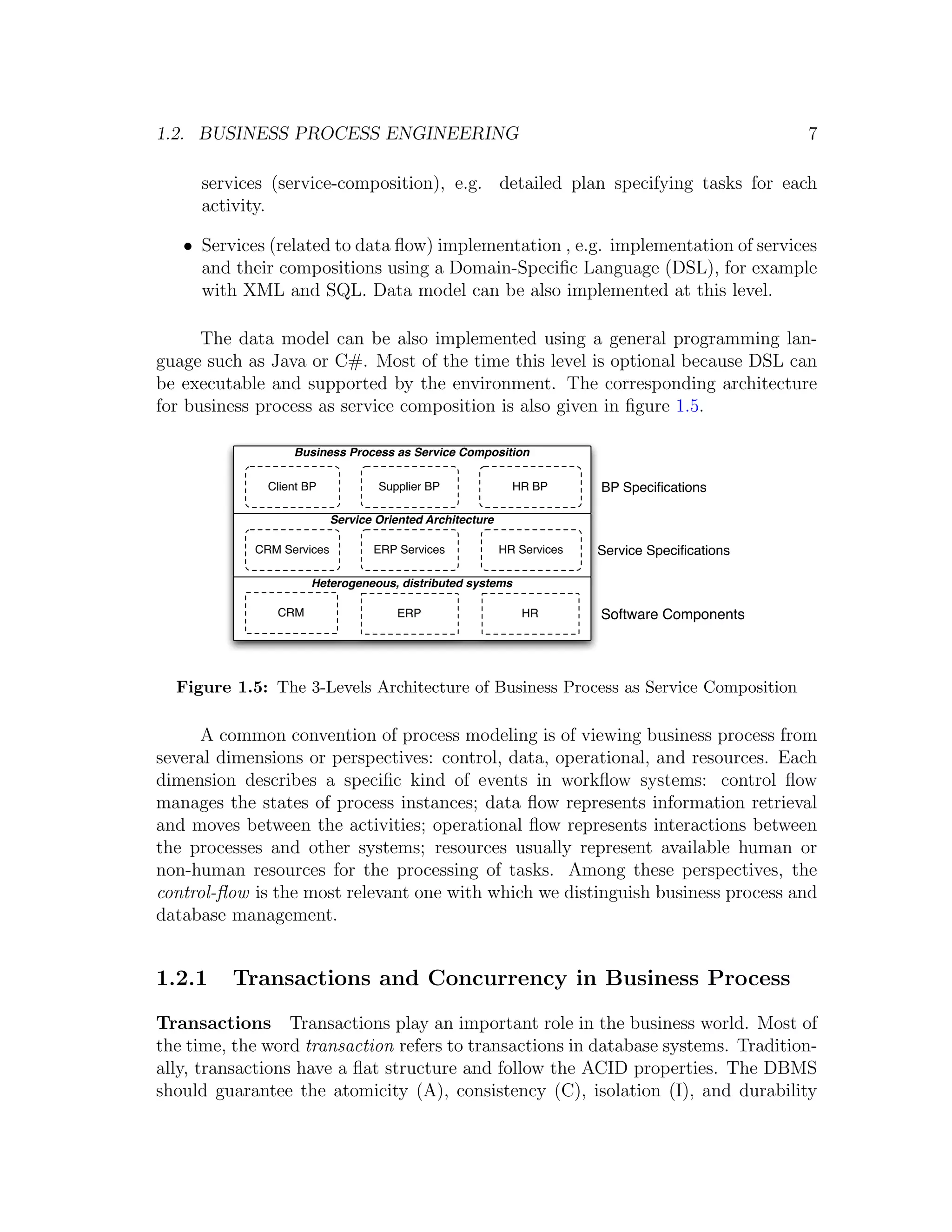 1.2. BUSINESS PROCESS ENGINEERING 7 services (service-composition), e.g. detailed plan specifying tasks for each activity. • Services (related to data ﬂow) implementation , e.g. implementation of services and their compositions using a Domain-Speciﬁc Language (DSL), for example with XML and SQL. Data model can be also implemented at this level. The data model can be also implemented using a general programming lan- guage such as Java or C#. Most of the time this level is optional because DSL can be executable and supported by the environment. The corresponding architecture for business process as service composition is also given in ﬁgure 1.5. Business Process as Service Composition Client BP Supplier BP HR BP BP Speciﬁcations Service Oriented Architecture CRM Services ERP Services HR Services Service Speciﬁcations Heterogeneous, distributed systems CRM ERP HR Software Components Figure 1.5: The 3-Levels Architecture of Business Process as Service Composition A common convention of process modeling is of viewing business process from several dimensions or perspectives: control, data, operational, and resources. Each dimension describes a speciﬁc kind of events in workﬂow systems: control ﬂow manages the states of process instances; data ﬂow represents information retrieval and moves between the activities; operational ﬂow represents interactions between the processes and other systems; resources usually represent available human or non-human resources for the processing of tasks. Among these perspectives, the control-ﬂow is the most relevant one with which we distinguish business process and database management. 1.2.1 Transactions and Concurrency in Business Process Transactions Transactions play an important role in the business world. Most of the time, the word transaction refers to transactions in database systems. Tradition- ally, transactions have a ﬂat structure and follow the ACID properties. The DBMS should guarantee the atomicity (A), consistency (C), isolation (I), and durability 
