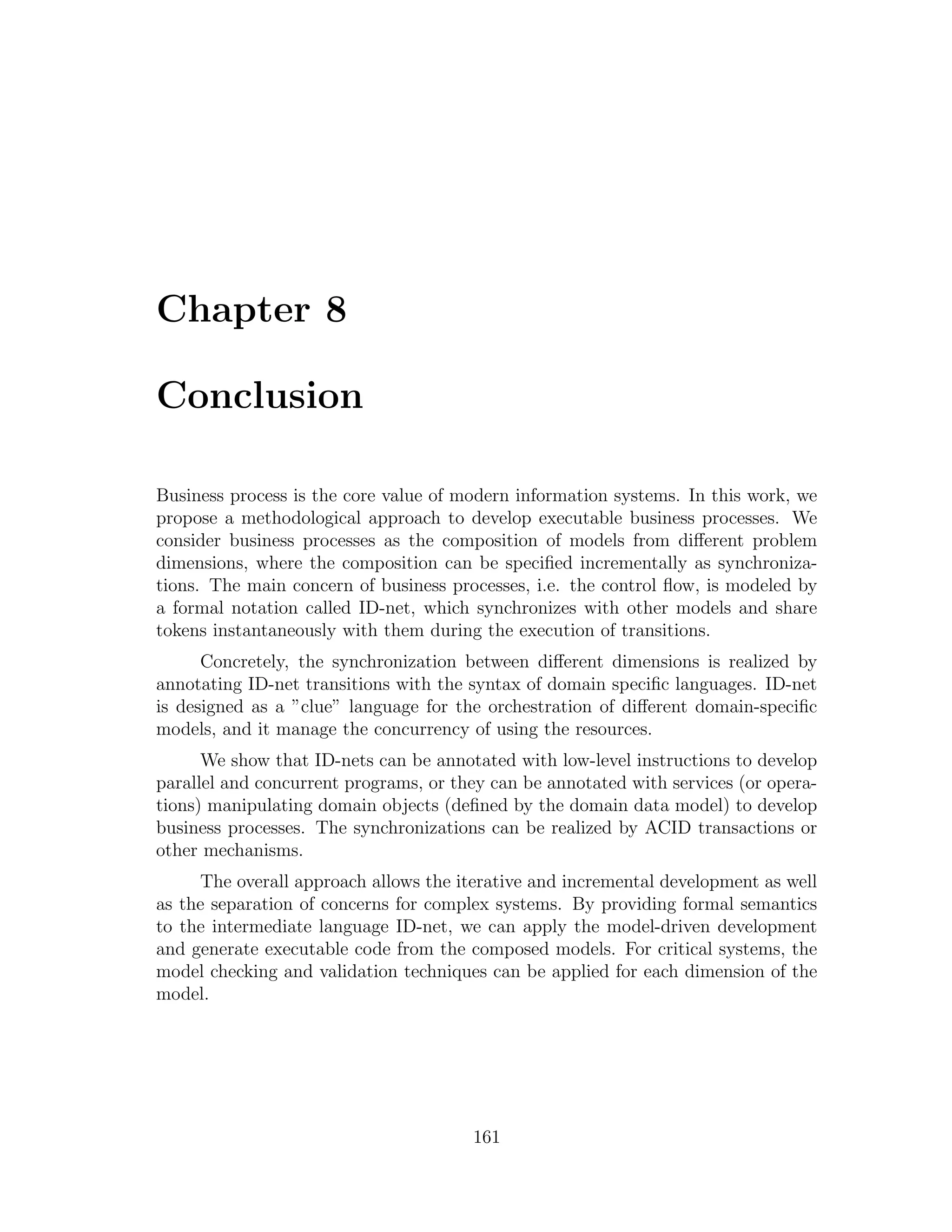 Chapter 8 Conclusion Business process is the core value of modern information systems. In this work, we propose a methodological approach to develop executable business processes. We consider business processes as the composition of models from diﬀerent problem dimensions, where the composition can be speciﬁed incrementally as synchroniza- tions. The main concern of business processes, i.e. the control ﬂow, is modeled by a formal notation called ID-net, which synchronizes with other models and share tokens instantaneously with them during the execution of transitions. Concretely, the synchronization between diﬀerent dimensions is realized by annotating ID-net transitions with the syntax of domain speciﬁc languages. ID-net is designed as a ”clue” language for the orchestration of diﬀerent domain-speciﬁc models, and it manage the concurrency of using the resources. We show that ID-nets can be annotated with low-level instructions to develop parallel and concurrent programs, or they can be annotated with services (or opera- tions) manipulating domain objects (deﬁned by the domain data model) to develop business processes. The synchronizations can be realized by ACID transactions or other mechanisms. The overall approach allows the iterative and incremental development as well as the separation of concerns for complex systems. By providing formal semantics to the intermediate language ID-net, we can apply the model-driven development and generate executable code from the composed models. For critical systems, the model checking and validation techniques can be applied for each dimension of the model. 161 