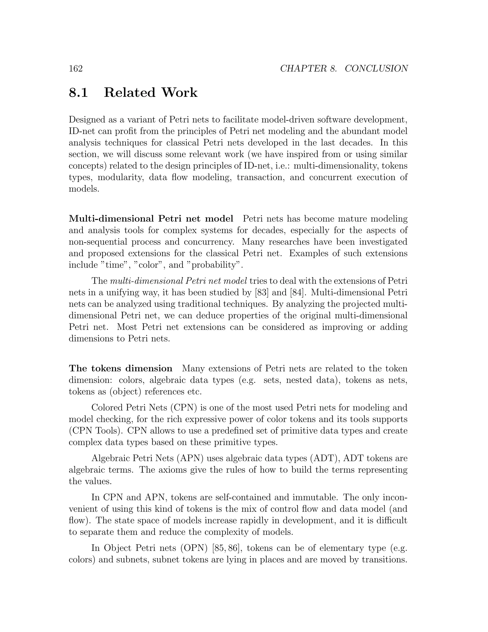 162 CHAPTER 8. CONCLUSION 8.1 Related Work Designed as a variant of Petri nets to facilitate model-driven software development, ID-net can proﬁt from the principles of Petri net modeling and the abundant model analysis techniques for classical Petri nets developed in the last decades. In this section, we will discuss some relevant work (we have inspired from or using similar concepts) related to the design principles of ID-net, i.e.: multi-dimensionality, tokens types, modularity, data ﬂow modeling, transaction, and concurrent execution of models. Multi-dimensional Petri net model Petri nets has become mature modeling and analysis tools for complex systems for decades, especially for the aspects of non-sequential process and concurrency. Many researches have been investigated and proposed extensions for the classical Petri net. Examples of such extensions include ”time”, ”color”, and ”probability”. The multi-dimensional Petri net model tries to deal with the extensions of Petri nets in a unifying way, it has been studied by [83] and [84]. Multi-dimensional Petri nets can be analyzed using traditional techniques. By analyzing the projected multi- dimensional Petri net, we can deduce properties of the original multi-dimensional Petri net. Most Petri net extensions can be considered as improving or adding dimensions to Petri nets. The tokens dimension Many extensions of Petri nets are related to the token dimension: colors, algebraic data types (e.g. sets, nested data), tokens as nets, tokens as (object) references etc. Colored Petri Nets (CPN) is one of the most used Petri nets for modeling and model checking, for the rich expressive power of color tokens and its tools supports (CPN Tools). CPN allows to use a predeﬁned set of primitive data types and create complex data types based on these primitive types. Algebraic Petri Nets (APN) uses algebraic data types (ADT), ADT tokens are algebraic terms. The axioms give the rules of how to build the terms representing the values. In CPN and APN, tokens are self-contained and immutable. The only incon- venient of using this kind of tokens is the mix of control ﬂow and data model (and ﬂow). The state space of models increase rapidly in development, and it is diﬃcult to separate them and reduce the complexity of models. In Object Petri nets (OPN) [85, 86], tokens can be of elementary type (e.g. colors) and subnets, subnet tokens are lying in places and are moved by transitions. 