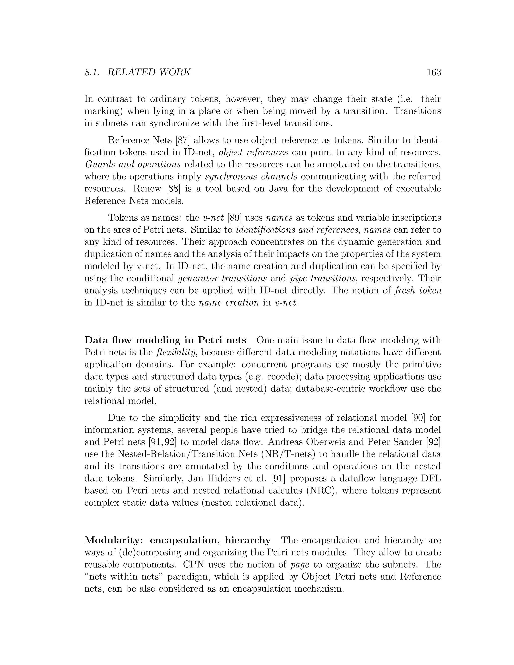 8.1. RELATED WORK 163 In contrast to ordinary tokens, however, they may change their state (i.e. their marking) when lying in a place or when being moved by a transition. Transitions in subnets can synchronize with the ﬁrst-level transitions. Reference Nets [87] allows to use object reference as tokens. Similar to identi- ﬁcation tokens used in ID-net, object references can point to any kind of resources. Guards and operations related to the resources can be annotated on the transitions, where the operations imply synchronous channels communicating with the referred resources. Renew [88] is a tool based on Java for the development of executable Reference Nets models. Tokens as names: the v-net [89] uses names as tokens and variable inscriptions on the arcs of Petri nets. Similar to identiﬁcations and references, names can refer to any kind of resources. Their approach concentrates on the dynamic generation and duplication of names and the analysis of their impacts on the properties of the system modeled by v-net. In ID-net, the name creation and duplication can be speciﬁed by using the conditional generator transitions and pipe transitions, respectively. Their analysis techniques can be applied with ID-net directly. The notion of fresh token in ID-net is similar to the name creation in v-net. Data ﬂow modeling in Petri nets One main issue in data ﬂow modeling with Petri nets is the ﬂexibility, because diﬀerent data modeling notations have diﬀerent application domains. For example: concurrent programs use mostly the primitive data types and structured data types (e.g. recode); data processing applications use mainly the sets of structured (and nested) data; database-centric workﬂow use the relational model. Due to the simplicity and the rich expressiveness of relational model [90] for information systems, several people have tried to bridge the relational data model and Petri nets [91, 92] to model data ﬂow. Andreas Oberweis and Peter Sander [92] use the Nested-Relation/Transition Nets (NR/T-nets) to handle the relational data and its transitions are annotated by the conditions and operations on the nested data tokens. Similarly, Jan Hidders et al. [91] proposes a dataﬂow language DFL based on Petri nets and nested relational calculus (NRC), where tokens represent complex static data values (nested relational data). Modularity: encapsulation, hierarchy The encapsulation and hierarchy are ways of (de)composing and organizing the Petri nets modules. They allow to create reusable components. CPN uses the notion of page to organize the subnets. The ”nets within nets” paradigm, which is applied by Object Petri nets and Reference nets, can be also considered as an encapsulation mechanism. 
