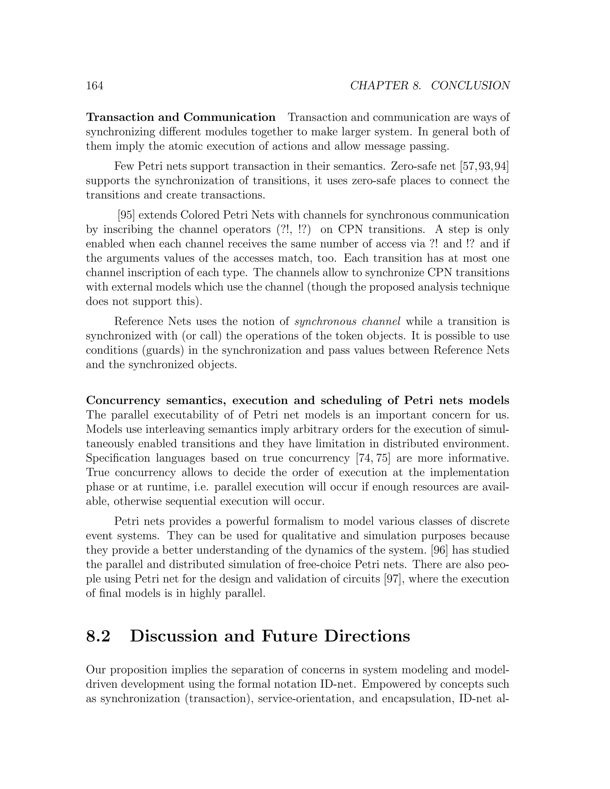 164 CHAPTER 8. CONCLUSION Transaction and Communication Transaction and communication are ways of synchronizing diﬀerent modules together to make larger system. In general both of them imply the atomic execution of actions and allow message passing. Few Petri nets support transaction in their semantics. Zero-safe net [57,93,94] supports the synchronization of transitions, it uses zero-safe places to connect the transitions and create transactions. [95] extends Colored Petri Nets with channels for synchronous communication by inscribing the channel operators (?!, !?) on CPN transitions. A step is only enabled when each channel receives the same number of access via ?! and !? and if the arguments values of the accesses match, too. Each transition has at most one channel inscription of each type. The channels allow to synchronize CPN transitions with external models which use the channel (though the proposed analysis technique does not support this). Reference Nets uses the notion of synchronous channel while a transition is synchronized with (or call) the operations of the token objects. It is possible to use conditions (guards) in the synchronization and pass values between Reference Nets and the synchronized objects. Concurrency semantics, execution and scheduling of Petri nets models The parallel executability of of Petri net models is an important concern for us. Models use interleaving semantics imply arbitrary orders for the execution of simul- taneously enabled transitions and they have limitation in distributed environment. Speciﬁcation languages based on true concurrency [74, 75] are more informative. True concurrency allows to decide the order of execution at the implementation phase or at runtime, i.e. parallel execution will occur if enough resources are avail- able, otherwise sequential execution will occur. Petri nets provides a powerful formalism to model various classes of discrete event systems. They can be used for qualitative and simulation purposes because they provide a better understanding of the dynamics of the system. [96] has studied the parallel and distributed simulation of free-choice Petri nets. There are also peo- ple using Petri net for the design and validation of circuits [97], where the execution of ﬁnal models is in highly parallel. 8.2 Discussion and Future Directions Our proposition implies the separation of concerns in system modeling and model- driven development using the formal notation ID-net. Empowered by concepts such as synchronization (transaction), service-orientation, and encapsulation, ID-net al- 