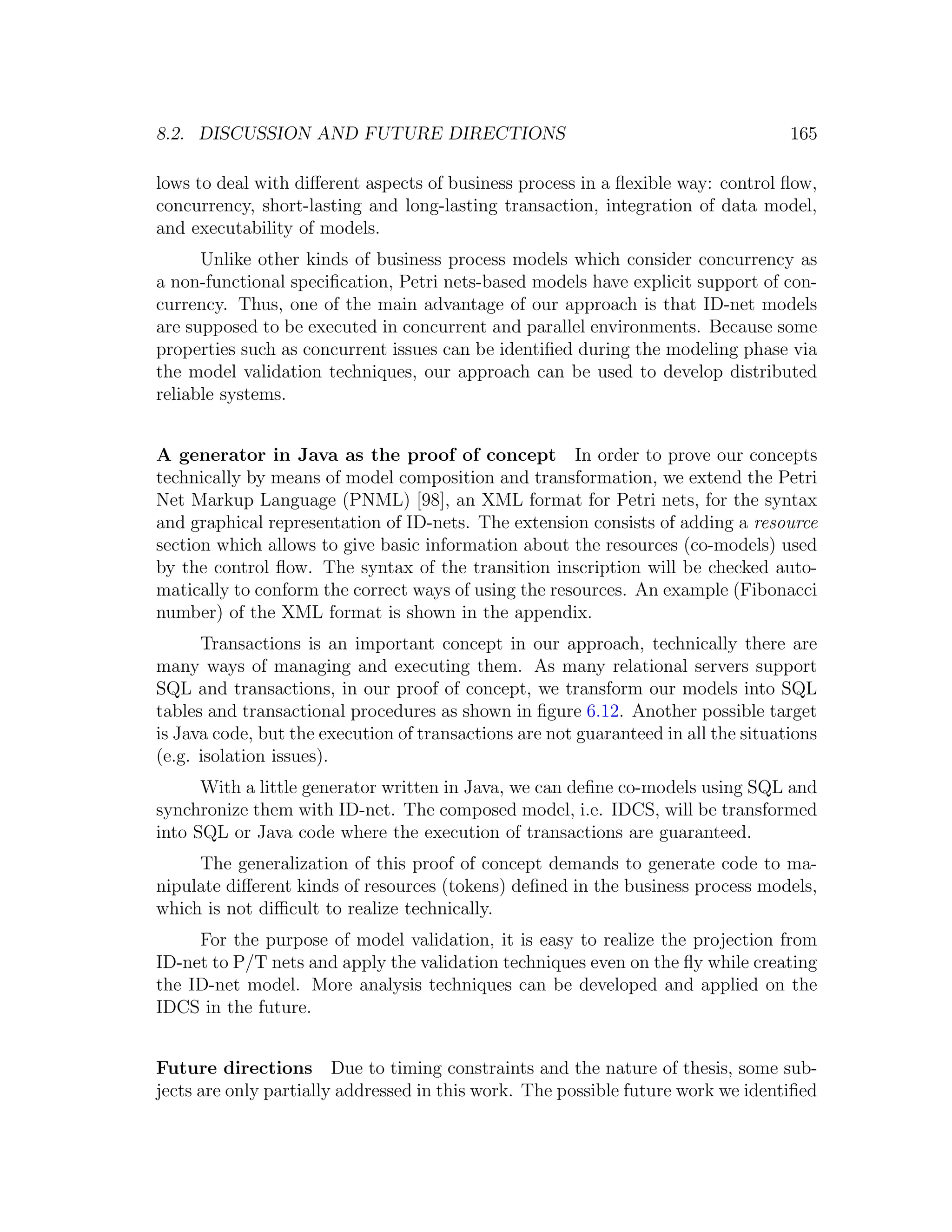 8.2. DISCUSSION AND FUTURE DIRECTIONS 165 lows to deal with diﬀerent aspects of business process in a ﬂexible way: control ﬂow, concurrency, short-lasting and long-lasting transaction, integration of data model, and executability of models. Unlike other kinds of business process models which consider concurrency as a non-functional speciﬁcation, Petri nets-based models have explicit support of con- currency. Thus, one of the main advantage of our approach is that ID-net models are supposed to be executed in concurrent and parallel environments. Because some properties such as concurrent issues can be identiﬁed during the modeling phase via the model validation techniques, our approach can be used to develop distributed reliable systems. A generator in Java as the proof of concept In order to prove our concepts technically by means of model composition and transformation, we extend the Petri Net Markup Language (PNML) [98], an XML format for Petri nets, for the syntax and graphical representation of ID-nets. The extension consists of adding a resource section which allows to give basic information about the resources (co-models) used by the control ﬂow. The syntax of the transition inscription will be checked auto- matically to conform the correct ways of using the resources. An example (Fibonacci number) of the XML format is shown in the appendix. Transactions is an important concept in our approach, technically there are many ways of managing and executing them. As many relational servers support SQL and transactions, in our proof of concept, we transform our models into SQL tables and transactional procedures as shown in ﬁgure 6.12. Another possible target is Java code, but the execution of transactions are not guaranteed in all the situations (e.g. isolation issues). With a little generator written in Java, we can deﬁne co-models using SQL and synchronize them with ID-net. The composed model, i.e. IDCS, will be transformed into SQL or Java code where the execution of transactions are guaranteed. The generalization of this proof of concept demands to generate code to ma- nipulate diﬀerent kinds of resources (tokens) deﬁned in the business process models, which is not diﬃcult to realize technically. For the purpose of model validation, it is easy to realize the projection from ID-net to P/T nets and apply the validation techniques even on the ﬂy while creating the ID-net model. More analysis techniques can be developed and applied on the IDCS in the future. Future directions Due to timing constraints and the nature of thesis, some sub- jects are only partially addressed in this work. The possible future work we identiﬁed 