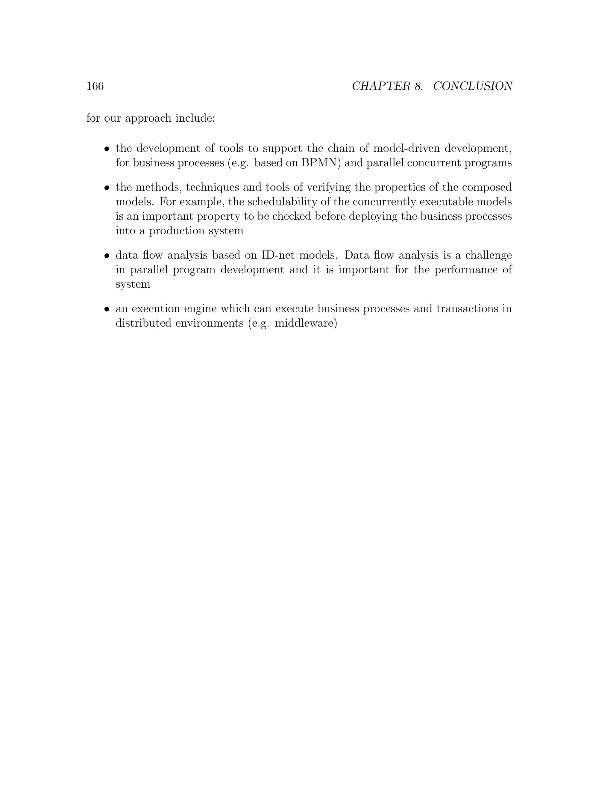 166 CHAPTER 8. CONCLUSION for our approach include: • the development of tools to support the chain of model-driven development, for business processes (e.g. based on BPMN) and parallel concurrent programs • the methods, techniques and tools of verifying the properties of the composed models. For example, the schedulability of the concurrently executable models is an important property to be checked before deploying the business processes into a production system • data ﬂow analysis based on ID-net models. Data ﬂow analysis is a challenge in parallel program development and it is important for the performance of system • an execution engine which can execute business processes and transactions in distributed environments (e.g. middleware) 